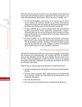 TemáTICasparaDirectivosDocentes
174
Anexo
1
h Menú de opciones
Participantes: Lugar donde se encuentra el listado
de participantes del espacio virtual, así como
opciones de búsqueda.
Usuarios en Línea: Es un lugar donde se pueden
observar los nombres de las personas que han
ingresado recientemente en este espacio virtual.
Actividades: Es una opción que permite acceder a
los recursos del espacio virtual ordenados por tipo
de recursos y no por temas. Si ingresa a Diarios,
Foros, Recursos, Tareas o Wikis, aparecerá un
listado con todos los recursos de este tipo en el
espacio virtual.
Perfil: Es el lugar donde se puede cambiar la
contraseña, colocar una foto de perfil (altamente
recomendado), escribir una descripción, entre
otros.
Red Nacional de Innovación Educativa
Propósito de la Red Nacional de Innovación Educativa
Esta Eed de la Oficina de Innovación Educativa con Nuevas Tecnologías
del Ministerio de Educación Nacional, es el punto de encuentro
abierto para todas aquellas personas interesadas en la generación
de procesos de innovación educativa a través de las TIC.
En esta Red convergen docentes, directivos docentes, investigadores
y demás personas interesadas en el tema, contando con un espacio
donde circula información y donde se puede compartir información
relacionada a las nuevas tecnologías en la educación.
Al ser una Red abierta, los participantes de los diferentes programas
de formación en TIC pueden encontrar en este espacio un punto de
encuentro amplio y plural para crecer como una gran comunidad virtual.
 