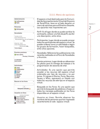177
AmbienteVirtualdeAcompañamiento
Anexo
1
En este espacio se encuentran los siguientes recursos:
•	 Actividades: En esta sección se registran todas las novedades
realizadas por los usuarios en este espacio virtual.
•	 Archivos: Lugar donde los usuarios pueden compartir archivos
relacionados con las TIC para la Innovación Educativa.
•	 Blog: Espacio común donde los miembros de la Red pueden
realizar pequeñas publicaciones relacionadas con la generación
de Innovación Educativa con apoyo de las nuevas tecnologías.
•	 Calendario: Sección donde los miembros de la Red pueden
publicar las fechas de eventos relacionados con temas de TIC
y educación.
•	 Comunidades: Son grupos dentro de la Red que pueden convocar
a algunos de sus miembros. Estos grupos tienen funcionalidades
parecidas a la Red, es decir, pueden tener Blogs, Foros, Archivos,
Calendario, entre otros.
•	 Foro: Lugar donde los miembros de la Red pueden plantear
temas para discutirlos a través de la publicación de textos,
siguiendo hilos de discusión.
•	 Miembros: Sección donde se encuentran publicados todos los
miembros de la Red y se pueden hacer búsquedas.
•	 Recursos: Espacio para publicar enlaces a recursos que sean de
interés para los miembros de la Red.
 