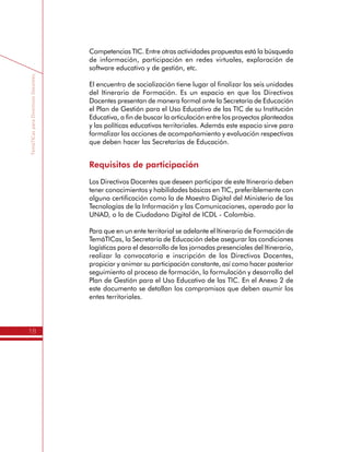 TemáTICasparaDirectivosDocentes
18
Los Directivos Docentes deben además desarrollar ejercicios de uso
de las TIC de forma independiente, con el fin de avanzar en sus
Competencias TIC. Entre otras actividades propuestas está la búsqueda
de información, participación en redes virtuales, exploración de
software educativo y de gestión, etc.
El encuentro de socialización tiene lugar al finalizar las seis unidades
del Itinerario de Formación. Es un espacio en que los Directivos
Docentes presentan de manera formal ante la Secretaría de Educación
el Plan de Gestión para el Uso Educativo de las TIC de su Institución
Educativa, a fin de buscar la articulación entre los proyectos planteados
y las políticas educativas territoriales. Además este espacio sirve para
formalizar las acciones de acompañamiento y evaluación respectivas
que deben hacer las Secretarías de Educación.
Requisitos de participación
Los Directivos Docentes que deseen participar de este Itinerario deben
tener conocimientos y habilidades básicas en TIC, preferiblemente con
alguna certificación como la de Maestro Digital del Ministerio de las
Tecnologías de la Información y las Comunicaciones, operado por la
UNAD, o la de Ciudadano Digital de ICDL - Colombia.
Para que en un ente territorial se adelante el Itinerario de Formación de
TemáTICas, la Secretaría de Educación debe asegurar las condiciones
logísticas para el desarrollo de las jornadas presenciales del Itinerario,
realizar la convocatoria e inscripción de los Directivos Docentes,
propiciar y animar su participación constante, así como hacer posterior
seguimiento al proceso de formación, la formulación y desarrollo del
Plan de Gestión para el Uso Educativo de las TIC. En el Anexo 2 de
este documento se detallan los compromisos que deben asumir los
entes territoriales.
 