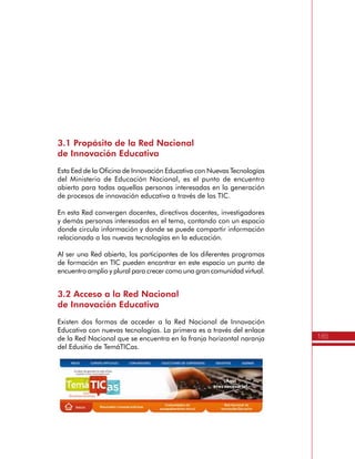 185
ActividadesdeSensibilizaciónySocialización
Anexo
2
Producto:
•	 Documento del Plan de Gestión para el Uso Educativo de las TIC por cada
una de las Instituciones Educativas.
Seguimiento, Evaluación y Acompañamiento
a las Instituciones Educativas
Finalizado el Itinerario de Formación de TemáTICas, las Instituciones
Educativas quedan con el compromiso de desarrollar su Plan de
Gestión para el Uso Educativo de las TIC, siendo importante que los
miembros del Equipo de Gestión en TIC lideren su implementación y
asuman labores de dinamización, seguimiento y evaluación propias.
Asimismo, es responsabilidad de las Secretarías de Educación
acompañar este proceso, integrando al Plan de Apoyo al Mejoramiento
(PAM) las actividades de apoyo, seguimiento y evaluación al desarrollo
de estos Planes.
Producto:
•	 Informes de avance del Plan de Gestión para el Uso Educativo de las TIC en
las Instituciones Educativas.
•	 Plan de Apoyo al Mejoramiento de la Secretaria de Educación.
Directivos Docentes
Propósito
Los Directivos Docentes de las Instituciones de Educación Básica y
Media de carácter oficial, son los directos beneficiarios del Itinerario
de Formación de TemáTICas. Por esta razón, es fundamental que
conozcan los prerrequisitos y los compromisos que asumen cuando
se inscriben en este programa de formación en TIC para el apoyo de
la Gestión Escolar.
Requisitos e inscripción en el Itinerario de TemáTICas
La inscripción de los Directivos Docentes interesados sólo se puede
realizar a través de las Secretarías de Educación que hayan solicitado
previamente al Ministerio de Educación Nacional el beneficio del
Programa. Para realizar la inscripción sólo se requiere tener en cuenta
los siguientes prerrequisitos:
 