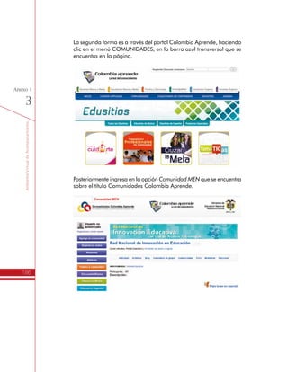 TemáTICasparaDirectivosDocentes
186
Anexo
2
1.	Ser Directivo Docente nombrado en propiedad en una Institución
de Educación Básica y Media de carácter oficial: Rectores,
Coordinadores y Directores Rurales. No se admiten directivos
encargados, profesores con funciones administrativas o docentes
de informática.
2.	Los Directivos Docentes deben estar al menos en el nivel de
Exploración, en el marco de las Competencias TIC para el
desarrollo profesional docente del Ministerio de Educación
Nacional.
Además, de conocer los compromisos que asumen al inscribirse al
Programa:
1.	Participar de las 35 horas de formación presencial en las fechas
y lugares determinados por la Secretaria de Educación, 22 horas
de trabajo con sus Equipos de Gestión en TIC y 23 horas de
actividades individuales con las TIC, para un total de 80 horas.
2.	Conformar un Equipo de Gestión de TIC en su Institución
Educativa, con quienes no sólo replicará lo aprendido, sino que
además elaborará un Plan de Gestión para el Uso Educativo
de las TIC.
3.	Realizar las actividades para afianzar sus Competencias TIC.
4.	Asistir a la jornada de socialización de los Planes de Gestión
para el Uso Educativo de las TIC que programe la Secretaría
de Educación.
5.	Cumplir con el 90% de las actividades propuestas y demostrar
avances en el desarrollo de competencias relacionadas con la
planeación, ejecución, evaluación y ajuste de proyectos para el
uso educativo de las TIC.
Productos:
•	 Resumen del Itinerario de Formación del programa TemáTICas.
Rol del Directivo Docente en el Itinerario de Formación
El Directivo Docente en este programa tiene una doble condición:
1.	Es aprendiz, para lo cual están planteadas las jornadas de
formación presencial y no presencial, donde se busca fomentar
el trabajo colaborativo entre los Directivos Docentes de las
diferentes Instituciones Educativas.
 