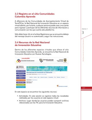 187
ActividadesdeSensibilizaciónySocialización
Anexo
2
2.	Es orientador, cuando debe replicar algunos aspectos de
lo aprendido al Equipo de Gestión en TIC de su Institución
Educativa, para el desarrollo del Plan de Gestión para el Uso
Educativo de las TIC.
Productos:
•	 Resumen del Itinerario de Formación del programa TemáTICas.
Socialización del Plan de Gestión
para el Uso Educativo de las TIC
La participación que hace el Directivo Docente en el Encuentro de
Socialización de los Planes de Gestión para el Uso Educativo de las
TIC es central en su proceso de formación, al ser quien expone y
socializa su respectivo Plan y los aprendizajes obtenidos.
Esta socialización implica atender y mejorar la forma y el contenido del
documento, no sólo porque se entrega a la Secretaría de Educación,
sino porque se realiza un compromiso público al ser socializado entre
colegas y otros actores educativos.
Productos:
•	 Documento del Plan de Gestión para el Uso Educativo de las TIC de la Insti-
tución Educativa.
Desarrollo, Evaluación y Realimentación del Plan
de Gestión para el Uso Educativo de las TIC
Los Directivos Docentes y los Equipos de Gestión en TIC de las
Instituciones Educativas quedan con el compromiso de desarrollar
el Plan de Gestión para el Uso Educativo de las TIC, por lo que
es importante que asuman labores de dinamización, seguimiento,
evaluación y realimentación de las iniciativas con TIV que se hayan
planteado.
Producto:
•	 Informe de avance del Plan de Gestión para el Uso Educativo de las TIC.
 