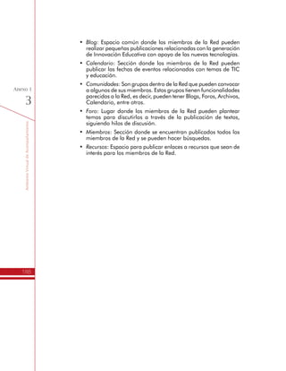 TemáTICasparaDirectivosDocentes
188
Anexo
2
Líderes Formadores
Propósito
Los Líderes Formadores son el motor del programa TemáTICas, razón
por la cual resulta de especial interés aclarar los principales aspectos
a tener en cuenta en el desarrollo del Itinerario de Formación.
Perfil y convocatoria de los Líderes Formadores
Cuando a una Secretaria de Educación se le aprueba uno o más
grupos de Directivos Docentes para formación, se identifican y
seleccionan, entre los Líderes Formadores de mayor experiencia,
aquellos que tengan las condiciones para orientar el desarrollo del
Itinerario de Formación del Programa.
Un Líder Formador es generalmente un docente de la misma Secretaría
de Educación, destacado por la apropiación, manejo y vinculación
de TIC en sus prácticas escolares, por sus conocimientos en Gestión
Escolar y por su experiencia y trayectoria en formación de docentes,
quien ha sido cualificado en el Itinerario de Formación por una
Entidad Coordinadora del Programa y certificado por el Ministerio
de Educación Nacional para asumir esta labor.
Si no se encuentran Líderes Formadores en la región donde se espera
desarrollar el Itinerario, o la Secretaria de Educación prefiere trabajar
con otras personas para ampliar la base de docentes cualificados en
estos temas, se debe realizar una convocatoria para su formación
y respectiva certificación. Dentro de los requisitos que las nuevas
personas deben cumplir se encuentran:
Preferiblemente docente de Educación Básica y Media.
•	 Altas competencias en el manejo de las TIC.
•	 Conocimientos en Gestión Escolar.
•	 Experiencia en formación de docentes.
•	 Disponibilidad de por lo menos 10 horas semanales.
Con estos elementos la Secretaria de Educación postula diferentes
hojas de vida a la Entidad Coordinadora del Programa, quien realiza
el proceso de evaluación y selecciona a las personas que asumirán
el rol de Líderes Formadores.
Producto:
•	 Listado de los Líderes Formadores de TemáTICas.
 