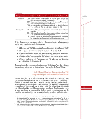 23
SomosactoresdenuestroprocesodeformaciónenTIC
Unidad
1De Gestión G11.	Reconozco las posibilidades de las TIC para apoyar los
procesos de planeación institucional.
G21.	Reconozco las oportunidades que ofrecen las TIC para mi
cualificación como Directivo Docente.
G31.	Reconozco las actividades propias de la Gestión Escolar
y en cuáles de ellas puedo hacer uso de las TIC.
Investigativa I11.	 Busco, filtro, ordeno y analizo información disponible en
Internet.
I21.	 Reúno evidencias de las diferentes actividades educativas
y de gestión escolar con apoyo de las TIC.
I31.	 Realizo copias de seguridad de la información digital de
los proyectos, evaluaciones y evidencias que reúne.
Antes de empezar con esta actividad de aprendizaje, reflexionemos
en torno a los siguientes interrogantes:
•	 ¿Qué son las TIC? ¿Conozco alguna definición formal sobre TIC?3
•	 ¿Con quién o cómo aprendí lo que sé sobre las TIC?
•	 ¿Qué sé hacer con las TIC y qué considero que necesito aprender?
•	 ¿Qué son las Competencias TIC y para qué me pueden servir?
•	 ¿Cómo evaluaría mis Competencias TIC y las de los docentes
en mi Institución Educativa?
Compartamos las respuestas través de una lluvia ideas4
con los colegas
con quienes iniciamos el Itinerario de Formación de TemáTICas.
1.1.2 Identifico las Competencias TIC
requeridas por los Directivos Docentes
Las Tecnologías de la Información y las Comunicaciones (TIC) son
herramientas poderosas en el ámbito escolar para posibilitar y
fortalecer aprendizajes, para mejorar los procesos de gestión escolar
y para potenciar los procesos de comunicación, siempre que se tenga
claro el propósito con el que se van a usar. Por tal razón el Ministerio
de Educación Nacional las considera un aliado fundamental para
el mejoramiento e innovación de las prácticas educativas, en la
medida que potencian los procesos institucionales, profesionales y
3
	 Un concepto clave para entender la historia y el significado de las TIC es la convergencia, el cual
se puede consultar en: Hernandez, U. (2011). Dimensiones para la integración de las TIC en la
educación Básica y Media. En: J. Moreno et al. (Eds.). Crear y Publicar con las TIC en la Escuela (pp.
5-21). Popayán: Universidad del Cauca. Consultado en Octubre de 2013, en: https://openlibrary.
org/books/OL24787654M/
4
	 Esta y otras técnicas para generar ideas de forma colaborativa, se encuentran descritas en: http://
www.neuronilla.com/desarrolla-tu-creatividad/tecnicas-de-creatividad
Continuación
Competencia Indicadores de desempeño en el nivel de Exploración2
 