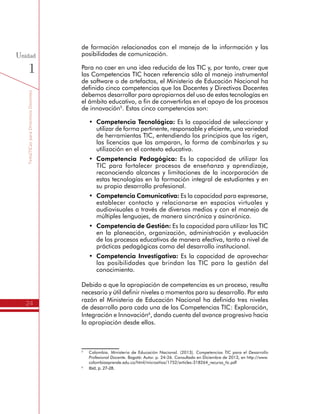 TemáTICasparaDirectivosDocentes
24
Unidad
1
de formación relacionados con el manejo de la información y las
posibilidades de comunicación.
Para no caer en una idea reducida de las TIC y, por tanto, creer que
las Competencias TIC hacen referencia sólo al manejo instrumental
de software o de artefactos, el Ministerio de Educación Nacional ha
definido cinco competencias que los Docentes y Directivos Docentes
debemos desarrollar para apropiarnos del uso de estas tecnologías en
el ámbito educativo, a fin de convertirlas en el apoyo de los procesos
de innovación5
. Estas cinco competencias son:
•	 Competencia Tecnológica: Es la capacidad de seleccionar y
utilizar de forma pertinente, responsable y eficiente, una variedad
de herramientas TIC, entendiendo los principios que las rigen,
las licencias que las amparan, la forma de combinarlas y su
utilización en el contexto educativo.
•	 Competencia Pedagógica: Es la capacidad de utilizar las
TIC para fortalecer procesos de enseñanza y aprendizaje,
reconociendo alcances y limitaciones de la incorporación de
estas tecnologías en la formación integral de estudiantes y en
su propio desarrollo profesional.
•	 Competencia Comunicativa: Es la capacidad para expresarse,
establecer contacto y relacionarse en espacios virtuales y
audiovisuales a través de diversos medios y con el manejo de
múltiples lenguajes, de manera sincrónica y asincrónica.
•	 Competencia de Gestión: Es la capacidad para utilizar las TIC
en la planeación, organización, administración y evaluación
de los procesos educativos de manera efectiva, tanto a nivel de
prácticas pedagógicas como del desarrollo institucional.
•	 Competencia Investigativa: Es la capacidad de aprovechar
las posibilidades que brindan las TIC para la gestión del
conocimiento.
Debido a que la apropiación de competencias es un proceso, resulta
necesario y útil definir niveles o momentos para su desarrollo. Por esta
razón el Ministerio de Educación Nacional ha definido tres niveles
de desarrollo para cada una de las Competencias TIC: Exploración,
Integración e Innovación6
, dando cuenta del avance progresivo hacia
la apropiación desde ellos.
5
	 Colombia. Ministerio de Educación Nacional. (2013). Competencias TIC para el Desarrollo
Profesional Docente. Bogotá: Autor. p. 24-26. Consultado en Diciembre de 2013, en http://www.
colombiaaprende.edu.co/html/micrositios/1752/articles-318264_recurso_tic.pdf
6
	 Ibid, p. 27-28.
 