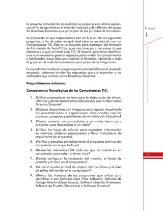 31
SomosactoresdenuestroprocesodeformaciónenTIC
Unidad
1
la presente actividad de aprendizaje se propone esta última opción,
con el fin de aprovechar el nivel de madurez y de reflexión del grupo
de Directivos Docentes que participan de las jornadas de formación.
La propuesta es que respondamos con un Sí o un No las siguientes
preguntas, a fin de saber en qué nivel estamos en relación con las
Competencias TIC. Esto es un requisito para participar del Itinerario
de Formación de TemáTICas, pues nos sirve para reconocer lo que
sabemos y lo que no frente a las TIC. Al hacerlo, podremos identificar
si es o no necesario generar espacios para nivelar los conocimientos
y habilidades requeridos para realizar el Itinerario, ubicando a todo
el grupo en el nivel de Exploración para pasar al de Integración.
Es importante considerar que para que la actividad ofrezca el resultado
esperado, debemos brindar las respuestas que corresponden a las
realidades que vivimos como Directivos Docentes.
Preguntémonos entonces:
Competencias Tecnológicas de las Competencias TIC:
1.	 ¿Utilizo procesadores de texto para la elaboración de oficios,
informes y demás documentos relacionados con mi labor cómo
Directivo Docente?
2.	 ¿Elaboro diapositivas con imágenes para apoyar visualmente
las presentaciones o exposiciones relacionadas con los
procesos, proyectos y actividades de mi Institución Educativa?
3.	 ¿Puedo conectar un computador y un video beam para
proyectar unas diapositivas o un video?
4.	 ¿Utilizo las hojas de cálculo para organizar información
en matrices, elaborar presupuestos y llevar indicadores de
seguimiento de proyectos?
5.	 ¿Verifico y actualizo periódicamente el programa antivirus del
computador en el que trabajo?
6.	 ¿Reviso las memorias USB cada vez que las inserto en un
computador para saber si tienen virus?
7.	 ¿Puedo configurar la resolución del monitor, el fondo de
pantalla y la hora en el computador?
8.	 ¿Sé como ajustar el nivel de captura del micrófono y el nivel
de salida del sonido en el computador?
9.	 ¿Reviso las licencias de los programas que utilizo para
identificar si son Software Libre (Free Software), Software de
Código Abierto (Open Source), Software Gratuito (Freeware),
Software de Prueba (Shareware) o Software Privativo?
 
