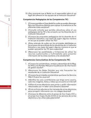 TemáTICasparaDirectivosDocentes
32
Unidad
1
10.	¿Soy consciente que el Rector es el responsable sobre el uso
legal del software en los equipos de la Institución Educativa?
Competencias Pedagógicas de las Competencias TIC:
1.	 ¿Conozco portales en línea desde los cuales se pueden descargar
Recursos Educativos Abiertos para apoyar la enseñanza en las
diferentes áreas escolares?
2.	 ¿Consulto artículos que portales educativos sobre el uso
pedagógico de las TIC y los comparto con los Docentes de mi
Institución Educativa?
3.	 ¿Conozco las propuestas pedagógicas de los docentes de mi
Institución Educativa y soy capaz de sugerir algunas maneras
en las que se pueden utilizar las TIC?
4.	 ¿Estoy enterado de cuáles son las principales debilidades en
los procesos de aprendizaje de los estudiantes de mi Institución
Educativa y soy capaz de sugerir algunas maneras en que se
pueden aprovechar las TIC para superarlas?
5.	 ¿Reconozco las posibilidades y limitaciones de utilizar los
recursos audiovisuales y multimediales para presentar
información de las áreas escolares a los estudiantes?
Competencias Comunicativas de las Competencias TIC:
1.	 ¿Conozco las características, ventajas y desventajas de los Blog,
los Wikis y los Portales Web para la publicación de información
de gestión escolar?
2.	 ¿Reconozco las Redes Sociales que más frecuentan los
estudiantes de mi Institución Educativa?
3.	 ¿Conozco las principales características que tienen los Servicios
Web 2.0 para los usuarios?
4.	 ¿Identifico los usos y prohibiciones que tengo como usuario,
sobre las imágenes, textos y videos que encuentro en Internet?
5.	 ¿Utilizo el correo electrónico para enviar y recibir información
relacionados con mi labor como Directivo Docente?
6.	 ¿Envío archivos adjuntos en los mensajes de correo electrónico
para compartir información con mis colegas docentes?
7.	 ¿Conozco la diferencia entre el campo de Con Copia (CC) y
el campo Con Copia Oculta (CCO) en los servicios de correo
electrónico y los utilizo adecuadamente?
 