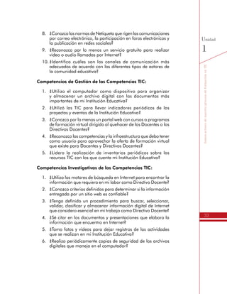 33
SomosactoresdenuestroprocesodeformaciónenTIC
Unidad
1
8.	 ¿Conozco las normas de Netiqueta que rigen las comunicaciones
por correo electrónico, la participación en foros electrónicos y
la publicación en redes sociales?
9.	 ¿Reconozco por lo menos un servicio gratuito para realizar
video o audio llamadas por Internet?
10.	¿Identifico cuáles son los canales de comunicación más
adecuados de acuerdo con los diferentes tipos de actores de
la comunidad educativa?
Competencias de Gestión de las Competencias TIC:
1.	 ¿Utilizo el computador como dispositivo para organizar
y almacenar un archivo digital con los documentos más
importantes de mi Institución Educativa?
2.	 ¿Utilizó las TIC para llevar indicadores periódicos de los
proyectos y eventos de la Institución Educativa?
3.	 ¿Conozco por lo menos un portal web con cursos o programas
de formación virtual dirigido al quehacer de los Docentes o los
Directivos Docentes?
4.	 ¿Reconozco las competencias y la infraestructura que debo tener
como usuario para aprovechar la oferta de formación virtual
que existe para Docentes y Directivos Docentes?
5.	 ¿Lidero la realización de inventarios periódicos sobre los
recursos TIC con los que cuenta mi Institución Educativa?
Competencias Investigativas de las Competencias TIC:
1.	 ¿Utilizo los motores de búsqueda en Internet para encontrar la
información que requiero en mi labor como Directivo Docente?
2.	 ¿Conozco criterios definidos para determinar si la información
entregada por un sitio web es confiable?
3.	 ¿Tengo definido un procedimiento para buscar, seleccionar,
validar, clasificar y almacenar información digital de Internet
que considero esencial en mi trabajo como Directivo Docente?
4.	 ¿Sé citar en los documentos y presentaciones que elaboro la
información que encuentro en Internet?
5.	 ¿Tomo fotos y videos para dejar registros de las actividades
que se realizan en mi Institución Educativa?
6.	 ¿Realizo periódicamente copias de seguridad de los archivos
digitales que manejo en el computador?
 