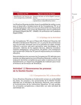 35
SomosactoresdenuestroprocesodeformaciónenTIC
Unidad
1
Identificación de licencias de
uso en programas y contenidos
Derecho de Autor en la Era Digital: Licencias
de Uso.
http://www.iered.org/miembros/ulises/
representacion-ideas/Derechos-Autor/
Los Directivos Docentes también tienen la posibilidad de realizar cursos
para el desarrollo y fortalecimiento de las Competencias TIC en el
nivel de Exploración, tales como los que ofrece el Servicio Nacional de
Aprendizaje SENA, o los cursos de preparación para la certificación
de Maestro Digital (MinTIC - UNAD) o la certificación de Ciudadano
Digital (ICDL).
1.1.6 Epílogo de la Actividad
Las Competencias TIC para el Desarrollo Profesional Docentes del
Ministerio de Educación Nacional, son un conjunto de orientaciones
que nos permiten reconocer que no es suficiente con saber manejar
software o servicios web para aprovechar estas tecnologías en la
educación. Además de los aspectos técnicos, debemos considerar
aspectos pedagógicos, comunicativos, de gestión y de investigación
que nos permitan utilizar las TIC para el mejoramiento y la innovación
educativa.
Esta actividad permite reconocer las Competencias TIC definidas para
quienes nos desempeñamos como Directivos Docentes y realizar una
evaluación de dichas competencias para saber si estamos en el nivel
de Exploración o si requerimos actividades de nivelación para iniciar
el Itinerario de Formación de TemáTICas.
Actividad 1.2 Reconocemos los procesos
de la Gestión Escolar
1.2.1 Competencias TIC a desarrollar
Como Directivos Docentes es fundamental conocer en profundidad
las áreas, los procesos y los componentes de la Gestión Escolar
definidos por el Ministerio de Educación Nacional, para entender
el funcionamiento de las Instituciones Educativas. En este sentido,
las principales competencias a desarrollar con esta actividad de
aprendizaje son:
Continuación
Ejercicios con TIC Algunos recursos de Apoyo
 