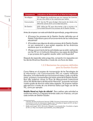 TemáTICasparaDirectivosDocentes
36
Unidad
1
Competencia Indicadores de Desempeño en el Nivel de Integración
Tecnológica T32. Respeto las condiciones que me imponen las Licencias
de uso y las utilizó en las creaciones que realizo.
Comunicativa C12. Uso las TIC para divulgar información de interés a los
diferentes actores de la comunidad educativa.
De Gestión: G32. Utilizo las TIC para documentar y dar a conocer a la
Comunidad Educativa los procesos de la Gestión Escolar.
Antes de empezar con esta actividad de aprendizaje, preguntémonos:
•	 ¿Conozco los procesos de la Gestión Escolar definidos por el
Estado Colombiano para el funcionamiento de las instituciones
educativas?
•	 ¿Considero que algunos de estos procesos de la Gestión Escolar
no son necesarios o que existen aspectos de las dinámicas
escolares que no se abarcan?
•	 ¿Tengo conocimiento de las actividades que se están realizando
con las TIC en mi Institución Educativa y soy capaz de identificar
a que proceso de la gestión escolar están contribuyendo?
Después de responder estas preguntas, comparto mis respuestas con
los demás Directivos Docentes a través de una lluvia de ideas.
1.2.2 Revisamos los procesos definidos
para la Gestión Escolar
Como líderes en el proceso de incorporación de las Tecnologías de
la Información y las Comunicaciones (TIC) en nuestra Institución
Educativa, es fundamental que reconozcamos todas y cada una de las
áreas, procesos y componentes que hacen parte de la Gestión Escolar.
Para ello podemos revisar la Guía de Mejoramiento Institucional
(Guía 34) del Ministerio de Educación Nacional7
, buscando reconocer
nuestro grado de dominio sobre estos aspectos. Se propone realizar
este ejercicio a través de una dinámica lúdica que haga uso de las
TIC, como por ejemplo:
Batalla Naval en hoja de cálculo8
. Para realizar esta actividad se
conforman entre 3 y 5 equipos teniendo cada uno 4 barcos, uno por
cada ámbito de Gestión Escolar:
7
	 Colombia, Ministerio de Educación Nacional. (2008). Guía para el mejoramiento institucional: de la
autoevaluación al plan de mejoramiento. Bogotá: Autor. Consultado en Agosto de 2013, de http://
www.mineducacion.gov.co/cvn/1665/article-177745.html
8
	 Batalla naval (juego). (2013, 28 de julio). Wikipedia, La enciclopedia libre. Consultado en Agosto
de 2013, en https://es.wikipedia.org/wiki/Batalla_naval_%28juego%29
 