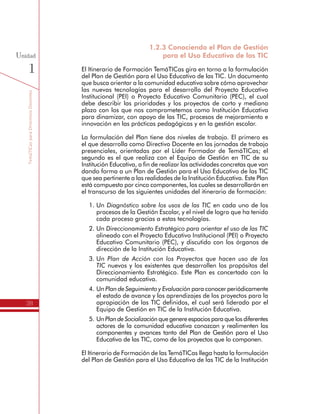 TemáTICasparaDirectivosDocentes
38
Unidad
1
1.2.3 Conociendo el Plan de Gestión
para el Uso Educativo de las TIC
El Itinerario de Formación TemáTICas gira en torno a la formulación
del Plan de Gestión para el Uso Educativo de las TIC. Un documento
que busca orientar a la comunidad educativa sobre cómo aprovechar
las nuevas tecnologías para el desarrollo del Proyecto Educativo
Institucional (PEI) o Proyecto Educativo Comunitario (PEC), el cual
debe describir las prioridades y los proyectos de corto y mediano
plazo con los que nos comprometemos como Institución Educativa
para dinamizar, con apoyo de las TIC, procesos de mejoramiento e
innovación en las prácticas pedagógicas y en la gestión escolar.
La formulación del Plan tiene dos niveles de trabajo. El primero es
el que desarrolla como Directivo Docente en las jornadas de trabajo
presenciales, orientadas por el Líder Formador de TemáTICas; el
segundo es el que realiza con el Equipo de Gestión en TIC de su
Institución Educativa, a fin de realizar las actividades concretas que van
dando forma a un Plan de Gestión para el Uso Educativo de las TIC
que sea pertinente a las realidades de la Institución Educativa. Este Plan
está compuesto por cinco componentes, los cuales se desarrollarán en
el transcurso de las siguientes unidades del itinerario de formación:
1.	Un Diagnóstico sobre los usos de las TIC en cada uno de los
procesos de la Gestión Escolar, y el nivel de logro que ha tenido
cada proceso gracias a estas tecnologías.
2.	Un Direccionamiento Estratégico para orientar el uso de las TIC
alineado con el Proyecto Educativo Institucional (PEI) o Proyecto
Educativo Comunitario (PEC), y discutido con los órganos de
dirección de la Institución Educativa.
3.	Un Plan de Acción con los Proyectos que hacen uso de las
TIC nuevos y los existentes que desarrollen los propósitos del
Direccionamiento Estratégico. Este Plan es concertado con la
comunidad educativa.
4.	Un Plan de Seguimiento y Evaluación para conocer periódicamente
el estado de avance y los aprendizajes de los proyectos para la
apropiación de las TIC definidos, el cual será liderado por el
Equipo de Gestión en TIC de la Institución Educativa.
5.	Un PlandeSocializaciónque genere espacios para que los diferentes
actores de la comunidad educativa conozcan y realimenten los
componentes y avances tanto del Plan de Gestión para el Uso
Educativo de las TIC, como de los proyectos que lo componen.
El Itinerario de Formación de las TemáTICas llega hasta la formulación
del Plan de Gestión para el Uso Educativo de las TIC de la Institución
 