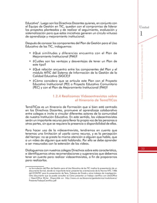39
SomosactoresdenuestroprocesodeformaciónenTIC
Unidad
1
Educativa9
. Luego son los Directivos Docentes quienes, en conjunto con
el Equipo de Gestión en TIC, quedan con el compromiso de liderar
los proyectos planteados y de realizar el seguimiento, evaluación y
sistematización para que estas iniciativas generen un círculo virtuoso
de aprendizaje y mejoramiento institucional.
Después de conocer los componentes del Plan de Gestión para el Uso
Educativo de las TIC, indaguemos:
•	 ¿Qué similitudes y diferencias encuentro con el Plan de
Mejoramiento Institucional (PMI)?
•	 ¿Cuáles son las ventajas y desventajas de tener un Plan de
este tipo?
•	 ¿Qué relación encuentro entre los componentes del Plan y el
módulo MTIC del Sistema de Información de la Gestión de la
Calidad Educativa (SIGCE)?
•	 ¿Cómo considero que se articula este Plan con el Proyecto
Educativo Institucional (PEI) o Proyecto Educativo Comunitario
(PEC) y con el Plan de Mejoramiento Institucional (PMI)?
1.2.4 Realizamos Videoentrevistas sobre
el Itinerario de TemáTICas
TemáTICas es un Itinerario de Formación que si bien está centrado
en los Directivos Docentes, promueve el aprendizaje colaborativo
entre colegas e invita a vincular diferentes actores de la comunidad
de nuestra Institución Educativa. En este sentido, las videoentrevistas
serán un importante recurso para llevar la propia voz de las personas a
otras partes, sin que se requiera la presencia o disponibilidad de ellas.
Para hacer uso de la videoentrevista, tendremos en cuenta que
tenemos una limitación al usarla como recurso, y es la percepción
del tiempo: no se presta la misma atención a alguien que habla, que
a un video de alguien que está hablando. Por ello se debe aprender
a ser mesurados con la extensión de los videos.
Dialoguemos con nuestros colegas Directivos sobre esta característica,
e identifiquemos otras recomendaciones y sugerencias que debemos
tener en cuenta para realizar videoentrevistas, a fin de prepararnos
para realizarlas.
9
	 La formulación del Plan de Gestión para el Uso Educativo de las TIC implica la presentación de un
documento formal, donde es importante tener presente las orientaciones de la Norma NTC 1486
del ICONTEC para la presentación de Tesis, Trabajos de Grado y otros trabajos de investigación.
Otro documento que se puede consultar es Cómo presentar un trabajo científico con LibreOffice
/ OpenOffice Writer. Disponible en: http://www.um.es/docencia/geobotanica/modulocero/
PresentarTrabajoCientifico.pdf
 