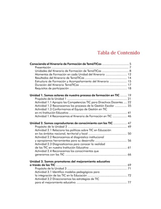 Actividad 3.3 Avanzamos en el Direccionamiento Estratégico
para el uso educativo de las TIC ........................................................... 83
Actividad 3.4 Promovemos el mejoramiento educativo .......................... 87
Unidad 4. Somos dinamizadores de experiencias
institucionales con las TIC ....................................................................... 89
Propósito de la Unidad 4 ...................................................................... 91
Actividad 4.1 Exploro las oportunidades educativas que ofrecen las TIC .... 92
Actividad 4.2 Planeamos las acciones para desarrollar
el Direccionamiento Estratégico sobre las TIC ........................................ 99
Actividad 4.3 Definimos el Plan de Acción para
el mejoramiento educativo con las TIC ................................................ 104
Actividad 4.4 Dinamizamos experiencias institucionales con TIC ............ 106
Unidad 5. Somos gestores de la calidad
y la pertinencia educativa con las TIC .................................................. 109
Propósito de la Unidad 5 .................................................................... 111
Actividad 5.1 Reconozco las metas e indicadores
de Proyectos sobre TIC a nivel nacional y territorial .............................. 112
Actividad 5.2 Hacemos seguimiento, evaluación,
y realimentación para aprender y mejorar .......................................... 115
Actividad 5.3 Creamos un Sistema de Indicadores
para el Plan de Gestión para el Uso Educativo de las TIC ....................... 120
Actividad 5.4 Gestionamos la calidad y pertinencia educativa .............. 123
Unidad 6. Somos comunicadores de los procesos
de gestión escolar con las TIC .............................................................. 125
Propósito de la Unidad 6 .................................................................... 127
Actividad 6.1 Fortalezco los espacios de participación
en la I.E. a través de las TIC ............................................................... 128
Actividad 6.2 Socializamos para apropiar
y realimentar el Uso Educativo de las TIC ........................................... 134
Actividad 6.3 Definimos los espacios de socialización y realimentación
del Plan de Gestión para el Uso Educativo de las TIC .......................... 137
Actividad 6.4 Socializamos la gestión escolar con las TIC .................... 140
Anexo 1: Ambiente Virtual de Acompañamiento ..................................... 143
Edusitio de TemáTICas ........................................................................ 145
Comunidades de Acompañamiento Virtual ......................................... 150
Red Nacional de Innovación Educativa ................................................ 174
Anexo 2: Actividades de Sensibilización y Socialización ........................... 179
Secretarías de Educación .................................................................... 181
Directivos Docentes ............................................................................ 185
Líderes Formadores ............................................................................ 188
 