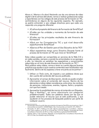 TemáTICasparaDirectivosDocentes
40
Unidad
1
Ahora sí, ¡Manos a la obra! Haciendo uso de una cámara de video
digital o de la cámara del celular, vamos a realizar grabaciones cortas
y espontáneas con los colegas de este proceso de formación en TIC,
centrándonos en alguno de los siguientes aspectos. Por ejemplo,
se podría entrevistar a seis colegas directivos para que cada uno
responda una pregunta diferente:
•	 ¿Cuál es el propósito del Itinerario de Formación de TemáTICas?
•	 ¿Cuáles son las unidades y momentos de formación de este
Itinerario?
•	 ¿Cuáles son los principales resultados de este Itinerario de
Formación?
•	 ¿Qué son las Competencias TIC y qué nivel desarrolla
específicamente TemáTICas?
•	 ¿Qué es el Plan de Gestión para el Uso Educativo de las TIC?
•	 ¿Qué expectativas tengo como Directivo Docente frente al
proceso de formación en TIC que inicio en TemáTICas?
Estos videos pueden ser compartidos en servicios de la Web 2.0 o
en redes sociales, siempre y cuando los entrevistados no se opongan
a ello. La intención es socializar las expectativas y conocimientos
adquiridos en el inicio de este Itinerario de Formación en TIC10
.
Para publicar estos videos, vamos a tener en cuenta algunas buenas
prácticas que ayudan a que nuestros contenidos sean localizados más
facilmente. Dentro de los aspectos a tener encuenta se encuentran11
:
1.	Utilizar un Título corto, de impacto y con palabras claves que
den cuenta del contenido del recurso publicado.
2.	Aprovechar el campo de Descripción, donde se puede ampliar
información sobre el contenido del recurso. Dentro de los
elementos a indicar deben considerarse, entre otros, los nombres
de personas, instituciones, eventos, lugares, fecha y propósito
con que fue creado.
3.	Aprovechar la posibilidad de marcar el contenido con Etiquetas,
Tags o Hashtag12
, así como relacionarlo con categorías
predeterminadas. Todas son palabras claves con las que se
puede relacionar el recurso que se está publicando, y que
ayudarán en los procesos de búsqueda posterior por parte de
cualquier usuario.
10
	 Dos ejemplos sobre el uso del video para presentar el programa TemáTICas se encuentra en: http://
www.youtube.com/watch?v=xD4Q4Fv8Jg4 y http://www.youtube.com/watch?v=ZF_nYfkV5-k
11
	 Hernandez, M. (2011). Publicar en la web: algunas recomendaciones a considerar. J. Moreno,
et al. Crear y publicar con las TIC en la Escuela (pp. 215-216). Popayán: Universidad del Cauca.
Consultado en Noviembre de 2013, en https://openlibrary.org/books/OL24787654M/
12
	 Hashtag. (2013, 15 de noviembre). Wikipedia, La enciclopedia libre. Consultado en Noviembre de
2013, en http://es.wikipedia.org/wiki/Hashtag
 