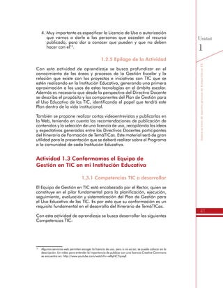 41
SomosactoresdenuestroprocesodeformaciónenTIC
Unidad
1
4.	Muy importante es especificar la Licencia de Uso o autorización
que vamos a darle a las personas que acceden al recurso
publicado, para dar a conocer que pueden y que no deben
hacer con el13
.
1.2.5 Epílogo de la Actividad
Con esta actividad de aprendizaje se busca profundizar en el
conocimiento de las áreas y procesos de la Gestión Escolar y la
relación que existe con los proyectos e iniciativas con TIC que se
estén realizando en la Institución Educativa, generando una primera
aproximación a los usos de estas tecnologías en el ámbito escolar.
Además es necesario que desde la perspectiva del Directivo Docente
se describa el propósito y los componentes del Plan de Gestión para
el Uso Educativo de las TIC, identificando el papel que tendrá este
Plan dentro de la vida institucional.
También se propone realizar cortas videoentrevistas y publicarlas en
la Web, teniendo en cuenta las recomendaciones de publicación de
contenidos y la selección de una licencia de uso, recopilando las ideas
y expectativas generadas entre los Directivos Docentes participantes
del Itinerario de Formación de TemáTICas. Este material será de gran
utilidad para la presentación que se deberá realizar sobre el Programa
a la comunidad de cada Institución Educativa.
Actividad 1.3 Conformamos el Equipo de
Gestión en TIC en mi Institución Educativa
1.3.1 Competencias TIC a desarrollar
El Equipo de Gestión en TIC está encabezado por el Rector, quien se
constituye en el pilar fundamental para la planificación, ejecución,
seguimiento, evaluación y sistematización del Plan de Gestión para
el Uso Educativo de las TIC. Es por esto que su conformación es un
requisito fundamental en el desarrollo del Itinerario de TemáTICas.
Con esta actividad de aprendizaje se busca desarrollar las siguientes
Competencias TIC:
13
	 Algunos servicios web permiten escoger la licencia de uso, pero si no es así, se puede colocar en la
descripción. Un video para entender la importancia de publicar con una licencia Creative Commons
se encuentra en: http://www.youtube.com/watch?v=eMyNCYqreyE
 