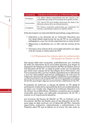 TemáTICasparaDirectivosDocentes
42
Unidad
1
Competencia Indicadores de Desempeño en el Nivel de Integración
Tecnológica
T12. Utilizo software especializado para dar solución a las
necesidades que tengo en los procesos de la gestión escolar.
Comunicativa
C12. Uso las TIC para divulgar información de interés a los
diferentes actores de la comunidad educativa.
Investigativa
I22. Genero contenidos audiovisuales que representen los
avances y aprendizajes colectivos en gestión escolar.
Antes de empezar con esta actividad de aprendizaje, preguntémonos:
•	 ¿Identifico a los docentes de mi Institución Educativa que
han desarrollado experiencias de uso de TIC en sus prácticas
pedagógicas o que han tenido capacitaciones en estos temas?
•	 ¿Reconozco a estudiantes con un alto nivel de manejo de las TIC?
•	 ¿Conozco otros actores de la comunidad educativa con algún
nivel de manejo e interés sobre las TIC?
1.3.2 Precisamos los criterios para la conformación
del Equipo de Gestión en TIC
Este equipo debe estar compuesto, preferiblemente, por miembros
de todos los estamentos de la comunidad educativa que tengan la
disposición de trabajar en la formulación del Plan de Gestión para el
Uso Educativo de las TIC. Lo ideal es poder contar con los docentes
que tienen buen manejo de las Tecnologías de la Información y las
Comunicaciones (TIC), que han recibido capacitaciones en estos temas
y que han desarrollado experiencias pedagógicas de aula para la
integración educativa de estas tecnologías; estudiantes que se destacan
por el conocimiento y el uso de las TIC; así como egresados y/o padres
de familia que tengan algunos conocimientos o destrezas en las TIC.
El propósito de conformar un Equipo de Gestión en TIC desde la
participación amplia de los representantes de la comunidad educativa,
es lograr una mirada más integral de la Institución Educativa a fin
de conocer las problemáticas, fortalezas y proyectos que se pueden
emprender para lograr una adecuada incorporación de las TIC y
avanzar en el mejoramiento educativo.
Las funciones del Equipo de Gestión en TIC no finalizan con la
formulación del Plan de Gestión para el Uso Educativo de las TIC,
pues luego se debe continuar con el desarrollo del Plan, haciendo
seguimiento, evaluación, sistematización y realimentación a los
Proyectos sobre TIC que se definan en el mismo. Por esta razón es
importante que los integrantes sean proactivos, colaboradores y
cuenten con un alto grado de pertenencia con la Institución Educativa.
 