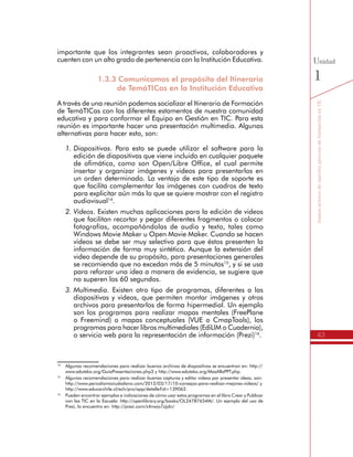 43
SomosactoresdenuestroprocesodeformaciónenTIC
Unidad
1
1.3.3 Comunicamos el propósito del Itinerario
de TemáTICas en la Institución Educativa
A través de una reunión podemos socializar el Itinerario de Formación
de TemáTICas con los diferentes estamentos de nuestra comunidad
educativa y para conformar el Equipo en Gestión en TIC. Para esta
reunión es importante hacer una presentación multimedia. Algunas
alternativas para hacer esto, son:
1.	Diapositivas. Para esto se puede utilizar el software para la
edición de diapositivas que viene incluido en cualquier paquete
de ofimática, como son Open/Libre Office, el cual permite insertar
y organizar imágenes y videos para presentarlos en un orden
determinado. La ventaja de este tipo de soporte es que facilita
complementar las imágenes con cuadros de texto para explicitar
aún más lo que se quiere mostrar con el registro audiovisual14
.
2.	Videos. Existen muchas aplicaciones para la edición de videos
que facilitan recortar y pegar diferentes fragmentos o colocar
fotografías, acompañándolas de audio y texto, tales como
Windows Movie Maker u Open Movie Maker. Cuando se hacen
videos se debe ser muy selectivo para que éstos presenten la
información de forma muy sintética. Aunque la extensión del
video depende de su propósito, para presentaciones generales
se recomienda que no excedan más de 5 minutos15
, y si se usa
para reforzar una idea a manera de evidencia, se sugiere que
no superen los 60 segundos.
3.	Multimedia. Existen otro tipo de programas, diferentes a las
diapositivas y videos, que permiten montar imágenes y otros
archivos para presentarlos de forma hipermedial. Un ejemplo
son los programas para realizar mapas mentales (FreePlane
o Freemind) o mapas conceptuales (VUE o CmapTools), los
programas para hacer libros multimediales (EdiLIM o Cuadernia),
o servicio web para la representación de información (Prezi)16
.
Seleccionada la opción a utilizar, vamos a construir estos materiales
multimediales de apoyo enriqueciéndolos con algunas de las
videoentrevistas realizadas con los colegas Directivos que participan
de las jornadas de formación presenciales, de tal forma que se pueda
mostrar lo que es el Itinerario de Formación de TemáTICas desde
otras perspectivas.
14
	 Algunas recomendaciones para realizar buenos archivos de diapositivas se encuentran en: http://
www.eduteka.org/GuiaPresentaciones.php3 y http://www.eduteka.org/MasAllaPPT.php.
15
	 Algunas recomendaciones para realizar buenas capturas y editar videos par presentar ideas, son:
http://www.periodismociudadano.com/2012/03/17/10-consejos-para-realizar-mejores-videos/ y
http://www.educarchile.cl/ech/pro/app/detalle?id=139062.
16
	 Pueden encontrar ejemplos e indicaciones de cómo usar estos programas en el libro Crear y Publicar
con las TIC en la Escuela: http://openlibrary.org/books/OL24787654M/. Un ejemplo del uso de
Prezi, lo encuentra en: http://prezi.com/z4nwjo7zjjdn/
 