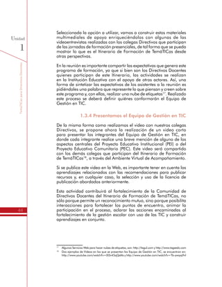TemáTICasparaDirectivosDocentes
44
Unidad
1
En la reunión es importante compartir las expectativas que genera este
programa de formación, ya que si bien son los Directivos Docentes
quienes participan de este Itinerario, las actividades se realizan
en la Institución Educativa con el apoyo de otros actores. Así, una
forma de sintetizar las expectativas de los asistentes a la reunión es
pidiéndoles una palabra que represente lo que piensan y creen sobre
este programa y, con ellas, realizar una nube de etiquetas17
. Realizado
este proceso se deberá definir quiénes conformarán el Equipo de
Gestión en TIC.
1.3.4 Presentamos el Equipo de Gestión en TIC
De la misma forma como realizamos el video con nuestros colegas
Directivos, se propone ahora la realización de un video corto
para presentar los integrantes del Equipo de Gestión en TIC, en
donde cada integrante realice una breve mención de alguno de los
aspectos centrales del Proyecto Educativo Institucional (PEI) o del
Proyecto Educativo Comunitario (PEC). Este video será compartido
con los demás colegas que participan del Itinerario de Formación
de TemáTICas18
, a través del Ambiente Virtual de Acompañamiento.
Si se publica este video en la Web, es importante tener en cuenta los
aprendizajes relacionados con las recomendaciones para publicar
recursos y, en cualquier caso, la selección y uso de la licencia de
publicación abordados anteriormente.
Esta actividad contribuirá al fortalecimiento de la Comunidad de
Directivos Docentes del Itinerario de Formación de TemáTICas, no
sólo porque permite un reconocimiento mutuo, sino porque posibilita
interacciones para fortalecer los puntos de encuentro, animar la
participación en el proceso, aclarar las acciones encaminadas al
fortalecimiento de la gestión escolar con uso de las TIC y construir
aprendizajes en conjunto.
1.3.5 Iniciamos el Plan de Gestión para
el Uso Educativo de las TIC
Conformado el Equipo de Gestión TIC y realizado el video para
su presentación, se da inicio a la elaboración del documento del
Plan de Gestión para el Uso Educativo de las TIC, diligenciado las
siguientes secciones:
17
	 Algunos Servicios Web para hacer nubes de etiquetas, son: http://tagul.com y http://www.tagxedo.com
18
	 Dos ejemplos de Videos en los que se presentan los Equipo de Gestión en TIC, se encuentran en:
http://www.youtube.com/watch?v=0I3v45qQsMs y http://www.youtube.com/watch?v=Tb-ywsyq9vI
 
