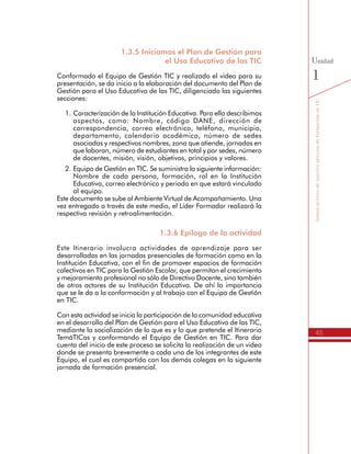 45
SomosactoresdenuestroprocesodeformaciónenTIC
Unidad
1
1.	Caracterízación de la Institución Educativa. Para ello describimos
aspectos, como: Nombre, código DANE, dirección de
correspondencia, correo electrónico, teléfono, municipio,
departamento, calendario académico, número de sedes
asociadas y respectivos nombres, zona que atiende, jornadas en
que laboran, número de estudiantes en total y por sedes, número
de docentes, misión, visión, objetivos, principios y valores.
2.	Equipo de Gestión en TIC. Se suministra la siguiente información:
Nombre de cada persona, formación, rol en la Institución
Educativa, correo electrónico y periodo en que estará vinculado
al equipo.
Este documento se sube al Ambiente Virtual de Acompañamiento. Una
vez entregado a través de este medio, el Líder Formador realizará la
respectiva revisión y retroalimentación.
1.3.6 Epílogo de la actividad
Este Itinerario involucra actividades de aprendizaje para ser
desarrolladas en las jornadas presenciales de formación como en la
Institución Educativa, con el fin de promover espacios de formación
colectivos en TIC para la Gestión Escolar, que permitan el crecimiento
y mejoramiento profesional no sólo de Directivo Docente, sino también
de otros actores de su Institución Educativa. De ahí la importancia que
se le da a la conformación y al trabajo con el Equipo de Gestión en TIC.
Con esta actividad se inicia la participación de la comunidad educativa
en el desarrollo del Plan de Gestión para el Uso Educativo de las TIC,
mediante la socialización de lo que es y lo que pretende el Itinerario
TemáTICas y conformando el Equipo de Gestión en TIC. Para dar
cuenta del inicio de este proceso se solicita la realización de un video
donde se presenta brevemente a cada uno de los integrantes de este
Equipo, el cual es compartido con los demás colegas en la siguiente
jornada de formación presencial.
Actividad 1.4 Reconocemos el Itinerario
de Formación en TIC
1.4.1 ¿Qué aprendimos?
Es momento de concluir la primera unidad del Itinerario de Formación
de TemáTICas, revisando los aprendizajes obtenidos de la orientación
del Líder Formador, de los debates y dinámicas desarrolladas con los
colegas directivos, y del trabajo conjunto con el Equipo de Gestión
 