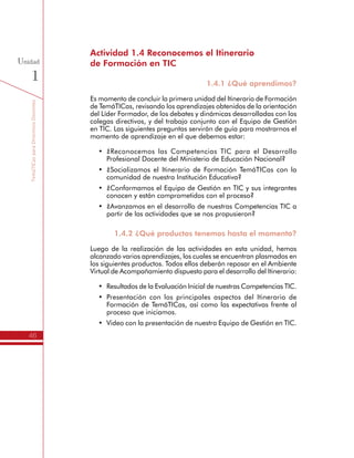 TemáTICasparaDirectivosDocentes
46
Unidad
1
en TIC. Las siguientes preguntas servirán de guía para mostrarnos el
momento de aprendizaje en el que debemos estar:
•	 ¿Reconocemos las Competencias TIC para el Desarrollo
Profesional Docente del Ministerio de Educación Nacional?
•	 ¿Socializamos el Itinerario de Formación TemáTICas con la
comunidad de nuestra Institución Educativa?
•	 ¿Conformamos el Equipo de Gestión en TIC y sus integrantes
conocen y están comprometidos con el proceso?
•	 ¿Avanzamos en el desarrollo de nuestras Competencias TIC a
partir de las actividades que se nos propusieron?
1.4.2 ¿Qué productos tenemos hasta el momento?
Luego de la realización de las actividades en esta unidad, hemos
alcanzado varios aprendizajes, los cuales se encuentran plasmados en
los siguientes productos. Todos ellos deberán reposar en el Ambiente
Virtual de Acompañamiento dispuesto para el desarrollo del Itinerario:
•	 Resultados de la Evaluación Inicial de nuestras Competencias TIC.
•	 Presentación con los principales aspectos del Itinerario de
Formación de TemáTICas, así como las expectativas frente al
proceso que iniciamos.
•	 Video con la presentación de nuestro Equipo de Gestión en TIC.
 