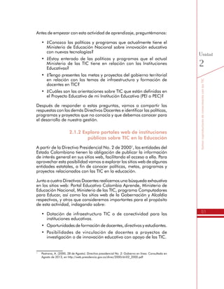 51
SomoscoproductoresdeconocimientoconlasTIC
Unidad
2
Antes de empezar con esta actividad de aprendizaje, preguntémonos:
•	 ¿Conozco las políticas y programas que actualmente tiene el
Ministerio de Educación Nacional sobre innovación educativa
con nuevas tecnologías?
•	 ¿Estoy enterado de las políticas y programas que el actual
Ministerio de las TIC tiene en relación con las Instituciones
Educativas?
•	 ¿Tengo presentes las metas y proyectos del gobierno territorial
en relación con los temas de infraestructura y formación de
docentes en TIC?
•	 ¿Cuáles son las orientaciones sobre TIC que están definidas en
el Proyecto Educativo de mi Institución Educativa (PEI o PEC)?
Después de responder a estas preguntas, vamos a compartir las
respuestas con los demás Directivos Docentes e identificar las políticas,
programas y proyectos que no conocía y que debemos conocer para
el desarrollo de nuestra gestión.
2.1.2 Exploro portales web de instituciones
públicas sobre TIC en la Educación
A partir de la Directiva Presidencial No. 2 de 20001
, las entidades del
Estado Colombiano tienen la obligación de publicar la información
de interés general en sus sitios web, facilitando el acceso a ella. Para
aprovechar esta posibilidad vamos a explorar los sitios web de algunas
entidades estatales, a fin de conocer políticas, metas, programas y
proyectos relacionados con las TIC en la educación.
Junto a cuatro Directivos Docentes realicemos una búsqueda exhaustiva
en los sitios web: Portal Educativo Colombia Aprende, Ministerio de
Educación Nacional, Ministerio de las TIC, programa Computadores
para Educar, así como los sitios web de la Gobernación y Alcaldía
respectivos, y otros que consideremos importantes para el propósito
de esta actividad, indagando sobre:
•	 Dotación de infraestructura TIC o de conectividad para las
instituciones educativas.
•	 Oportunidades de formación de docentes, directivos y estudiantes.
•	 Posibilidades de vinculación de docentes a proyectos de
investigación o de innovación educativa con apoyo de las TIC.
1
	 Pastrana, A. (2000, 28 de Agosto). Directiva presidencial No. 2: Gobierno en línea. Consultado en
Agosto de 2013, en http://web.presidencia.gov.co/direc/2000/dri02_2000.pdf
 