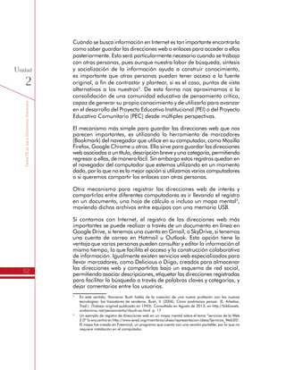 TemáTICasparaDirectivosDocentes
52
Unidad
2
Cuando se busca información en Internet es tan importante encontrarla
como saber guardar las direcciones web o enlaces para acceder a ellos
posteriormente. Esto será particularmente necesario cuando se trabaja
con otras personas, pues aunque nuestra labor de búsqueda, síntesis
y socialización de la información ayuda a construir conocimiento,
es importante que otras personas puedan tener acceso a la fuente
original, a fin de contrastar y plantear, si es el caso, puntos de vista
alternativos a los nuestros2
. De esta forma nos aproximamos a la
consolidación de una comunidad educativa de pensamiento crítico,
capaz de generar su propio conocimiento y de utilizarlo para avanzar
en el desarrollo del Proyecto Educativo Institucional (PEI) o del Proyecto
Educativo Comunitario (PEC) desde múltiples perspectivas.
El mecanismo más simple para guardar las direcciones web que nos
parecen importantes, es utilizando la herramienta de marcadores
(Bookmark) del navegador que utilice en su computador, como Mozilla
Firefox, Google Chrome u otros. Ella sirve para guardar las direcciones
web asociadas a un título, descripción breve y una categoría, permitiendo
regresar a ellas, de manera fácil. Sin embargo estos registros quedan en
el navegador del computador que estemos utilizando en un momento
dado, por lo que no es la mejor opción si utilizamos varios computadores
o si queremos compartir los enlaces con otras personas.
Otro mecanismo para registrar las direcciones web de interés y
compartirlas entre diferentes computadores es ir llevando el registro
en un documento, una hoja de cálculo o incluso un mapa mental3
,
moviendo dichos archivos entre equipos con una memoria USB.
Si contamos con Internet, el registro de las direcciones web más
importantes se puede realizar a través de un documento en línea en
Google Drive, si tenemos una cuenta en Gmail, o SkyDrive, si tenemos
una cuenta de correo en Hotmail u Outlook. Esta opción tiene la
ventaja que varias personas pueden consultar y editar la información al
mismo tiempo, lo que facilita el acceso y la construcción colaborativa
de información. Igualmente existen servicios web especializados para
llevar marcadores, como Delicious o Diigo, creados para almacenar
las direcciones web y compartirlas bajo un esquema de red social,
permitiendo asociar descripciones, etiquetar las direcciones registradas
para facilitar la búsqueda a través de palabras claves y categorías, y
dejar comentarios entre los usuarios.
2
	 En este sentido, Vannevar Bush habla de la creación de una nueva profesión con las nuevas
tecnologías: los trazadores de senderos. Bush, V. (2006). Cómo podríamos pensar. (E. Arbeloa,
Trad.). (Trabajo original publicado en 1945). Consultado en Agosto de 2013, en http://biblioweb.
sindominio.net/pensamiento/vbush-es.html p. 17
3
	 Un ejemplo de registro de direcciones web en un mapa mental sobre el tema “servicios de la Web
2.0” lo encuentra en http://www.iered.org/miembros/ulises/representacion-ideas/Servicios_Web20/.
El mapa fue creado en Freemind, un programa que cuenta con una versión portable, por lo que no
requiere instalación en el computador.
 