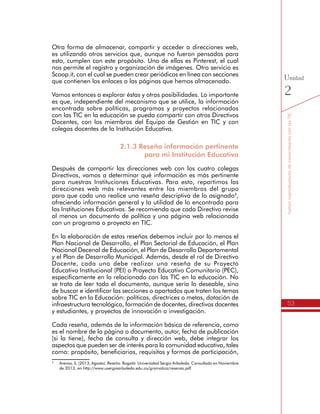 53
SomoscoproductoresdeconocimientoconlasTIC
Unidad
2
Otra forma de almacenar, compartir y acceder a direcciones web,
es utilizando otros servicios que, aunque no fueron pensados para
esto, cumplen con este propósito. Uno de ellos es Pinterest, el cual
nos permite el registro y organización de imágenes. Otro servicio es
Scoop.it, con el cual se pueden crear periódicos en línea con secciones
que contienen los enlaces a las páginas que hemos almacenado.
Vamos entonces a explorar éstas y otras posibilidades. Lo importante
es que, independiente del mecanismo que se utilice, la información
encontrada sobre políticas, programas y proyectos relacionados
con las TIC en la educación se pueda compartir con otros Directivos
Docentes, con los miembros del Equipo de Gestión en TIC y con
colegas docentes de la Institución Educativa.
2.1.3 Reseño información pertinente
para mi Institución Educativa
Después de compartir las direcciones web con los cuatro colegas
Directivos, vamos a determinar qué información es más pertinente
para nuestras Instituciones Educativas. Para esto, repartimos las
direcciones web más relevantes entre los miembros del grupo
para que cada uno realice una reseña descriptiva de lo asignado4
,
ofreciendo información general y la utilidad de lo encontrado para
las Instituciones Educativas. Se recomienda que cada Directivo revise
al menos un documento de política y una página web relacionada
con un programa o proyecto en TIC.
En la elaboración de estas reseñas debemos incluir por lo menos el
Plan Nacional de Desarrollo, el Plan Sectorial de Educación, el Plan
Nacional Decenal de Educación, el Plan de Desarrollo Departamental
y el Plan de Desarrollo Municipal. Además, desde el rol de Directivo
Docente, cada uno debe realizar una reseña de su Proyecto
Educativo Institucional (PEI) o Proyecto Educativo Comunitario (PEC),
específicamente en lo relacionado con las TIC en la educación. No
se trata de leer todo el documento, aunque sería lo deseable, sino
de buscar e identificar las secciones o apartados que traten los temas
sobre TIC en la Educación: políticas, directrices o metas, dotación de
infraestructura tecnológica, formación de docentes, directivos docentes
y estudiantes, y proyectos de innovación o investigación.
Cada reseña, además de la información básica de referencia, como
es el nombre de la página o documento, autor, fecha de publicación
(si la tiene), fecha de consulta y dirección web, debe integrar los
aspectos que pueden ser de interés para la comunidad educativa, tales
como: propósito, beneficiarios, requisitos y formas de participación,
4
	 Arenas, S. (2013, Agosto). Reseña. Bogotá: Universidad Sergio Arboleda. Consultado en Noviembre
de 2013, en http://www.usergioarboleda.edu.co/gramatica/resenas.pdf
 