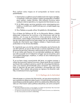 55
SomoscoproductoresdeconocimientoconlasTIC
Unidad
2
Para realizar estos mapas en el computador se tienen varias
posibilidades:
1.	Freemind es un software para la elaboración de mapas mentales,
CmapTools o VUE para realizar mapas conceptuales o FreePlan
para realizar mapas híbridos. Este software funciona sobre
cualquier sistema operativo y no requiere de Internet para su uso.
2.	En la Web existen servicios gratuitos como wisemapping.com,
bubbl.us, mind42.com, text2mindmap.com, simplemapper.org,
entre otros.
3.	Para Tabletas se puede utilizar SimpleMind o MindjetMaps.
Con el Mapa de Políticas de TIC en la Educación Básica y Media
elaborado, enlazamos los archivos o las direcciones web de las
reseñas, con lo que se permitirá a otras personas ampliar la
información, incluso llegar a las fuentes originales de la misma. Este
tipo de materiales se denomina hipermapas, por ser representaciones
visuales de información que integran enlaces o hipervínculos para
profundizar en los temas abordados.
Es importante que uno de los archivos enlazados sea la licencia de
uso del material, ya que en ella el autor o autores especifican a otras
personas los permisos, alcances y restricciones en torno a su utilización.
Si no se indica esta licencia, la normatividad establece por defecto
que sólo se puede ver el material en el lugar que se encuentra, pero
no se podría descargar, modificar, ni utilizar en otro material que se
esté elaborando8
.
Si no se tiene mayor conocimiento del tema, se sugiere conocer y
utilizar las Licencias Creative Commons. Hacen parte de una iniciativa
que le permite a cualquier persona, a partir de unas preguntas básicas,
crear una licencia personalizada para compartir sus creaciones,
bajo la intención de que sean conocidas y enriquecidas por otras
personas9
. Para realizar este proceso se ingresa a la dirección web:
http://creativecommons.org/choose/
2.1.5 Epílogo de la Actividad
Internet posee un universo de información, así que para encontrar lo
que necesitamos debemos saber buscar. A través de esta actividad de
aprendizaje se pretende explorar de forma colaborativa diferentes sitios
web con información sobre políticas educativas, así como compartir
8
	 Más sobre el Derecho de Autor en la Era Digital, en el Objeto de Aprendizaje: http://www.iered.
org/miembros/ulises/representacion-ideas/Derechos-Autor/
9
	 Un video que nos permite conocer más sobre las Licencias Creative Commons y sus implicaciones,
en: http://www.youtube.com/watch?v=Zh58Ji7dDgc
 