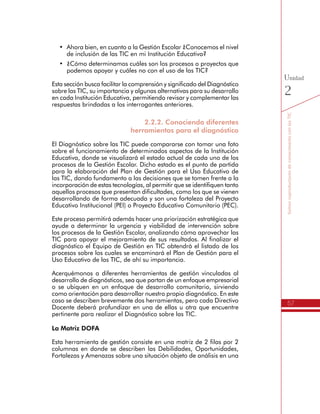 57
SomoscoproductoresdeconocimientoconlasTIC
Unidad
2
•	 Ahora bien, en cuanto a la Gestión Escolar ¿Conocemos el nivel
de inclusión de las TIC en mi Institución Educativa?
•	 ¿Cómo determinamos cuáles son los procesos o proyectos que
podemos apoyar y cuáles no con el uso de las TIC?
Esta sección busca facilitar la comprensión y significado del Diagnóstico
sobre las TIC, su importancia y algunas alternativas para su desarrollo
en cada Institución Educativa, permitiendo revisar y complementar las
respuestas brindadas a los interrogantes anteriores.
2.2.2. Conociendo diferentes
herramientas para el diagnóstico
El Diagnóstico sobre las TIC puede compararse con tomar una foto
sobre el funcionamiento de determinados aspectos de la Institución
Educativa, donde se visualizará el estado actual de cada uno de los
procesos de la Gestión Escolar. Dicho estado es el punto de partida
para la elaboración del Plan de Gestión para el Uso Educativo de
las TIC, dando fundamento a las decisiones que se tomen frente a la
incorporación de estas tecnologías, al permitir que se identifiquen tanto
aquellos procesos que presentan dificultades, como los que se vienen
desarrollando de forma adecuada y son una fortaleza del Proyecto
Educativo Institucional (PEI) o Proyecto Educativo Comunitario (PEC).
Este proceso permitirá además hacer una priorización estratégica que
ayude a determinar la urgencia y viabilidad de intervención sobre
los procesos de la Gestión Escolar, analizando cómo aprovechar las
TIC para apoyar el mejoramiento de sus resultados. Al finalizar el
diagnóstico el Equipo de Gestión en TIC obtendrá el listado de los
procesos sobre los cuales se encaminará el Plan de Gestión para el
Uso Educativo de las TIC, de ahí su importancia.
Acerquémonos a diferentes herramientas de gestión vinculadas al
desarrollo de diagnósticos, sea que partan de un enfoque empresarial
o se ubiquen en un enfoque de desarrollo comunitario, sirviendo
como orientación para desarrollar nuestro propio diagnóstico. En este
caso se describen brevemente dos herramientas, pero cada Directivo
Docente deberá profundizar en una de ellas u otra que encuentre
pertinente para realizar el Diagnóstico sobre las TIC.
La Matriz DOFA
Esta herramienta de gestión consiste en una matriz de 2 filas por 2
columnas en donde se describen las Debilidades, Oportunidades,
Fortalezas y Amenazas sobre una situación objeto de análisis en una
 