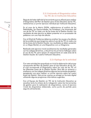 TemáTICasparaDirectivosDocentes
60
Unidad
2
2.2.3 Iniciando el Diagnóstico sobre
las TIC de mi Institución Educativa
Después de haber definido la herramienta que se utilizará para realizar
el Diagnóstico del Plan de Gestión para el Uso Educativo de las TIC,
realizaremos un primer ejercicio individual por Institución Educativa.
En el caso de la Matriz DOFA, adelantamos el análisis de las
Debilidades, las Oportunidades, las Fortalezas y las Amenazas del
uso de las TIC en cada una de las áreas de la Gestión Escolar. Los
resultados de este ejercicio se deben presentar en un procesador de
palabras o en una hoja de cálculo.
Con el Árbol de Problemas debemos analizar las causas y los efectos
de los problemas que tengamos sobre el uso de las TIC en cada una
de las áreas de la Gestión Escolar. Los resultados se deben presentar
en un Mapa Mental, en una Diapositiva o en un Diagrama.
Realizado este ejercicio inicial socializamos los resultados generados
con los colegas Directivos, y discutimos los primeros hallazgos sobre
el uso de las TIC para apoyar el mejoramiento en cada área de la
Gestión Escolar de nuestra Institución Educativa.
2.2.4 Epílogo de la actividad
Con esta actividad de aprendizaje se inició la elaboración del primer
componente del Plan de Gestión para el Uso Educativo de las TIC,
el cual corresponde al Diagnóstico sobre los usos de las TIC en
las diferentes áreas de la Gestión Escolar. Para ello se revisaron y
analizaron con los colegas directivos algunas herramientas de gestión,
escogiendo una para realizar un primer ejercicio sobre las cuatro
Áreas de Gestión. Este primer avance se entregó en formato digital
utilizando algunos programas informáticos sugeridos.
Con el Equipo de Gestión en TIC de la Institución Educativa se
socializa tanto la síntesis de la indagación sobre las herramientas
de gestión para la realización de diagnósticos, como el ejercicio
inicial de diagnóstico elaborado, como punto de partida para
seguirlo alimentando.
 