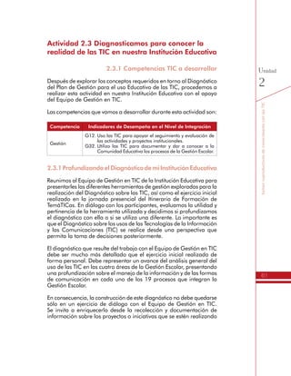 61
SomoscoproductoresdeconocimientoconlasTIC
Unidad
2
Actividad 2.3 Diagnosticamos para conocer la
realidad de las TIC en nuestra Institución Educativa
2.3.1 Competencias TIC a desarrollar
Después de explorar los conceptos requeridos en torno al Diagnóstico
del Plan de Gestión para el uso Educativo de las TIC, procedemos a
realizar esta actividad en nuestra Institución Educativa con el apoyo
del Equipo de Gestión en TIC.
Las competencias que vamos a desarrollar durante esta actividad son:
Competencia Indicadores de Desempeño en el Nivel de Integración
Gestión
G12.	Uso las TIC para apoyar el seguimiento y evaluación de
las actividades y proyectos institucionales.
G32.	Utilizo las TIC para documentar y dar a conocer a la
Comunidad Educativa los procesos de la Gestión Escolar.
2.3.1ProfundizandoelDiagnósticodemiInstituciónEducativa
Reunimos al Equipo de Gestión en TIC de la Institución Educativa para
presentarles las diferentes herramientas de gestión exploradas para la
realización del Diagnóstico sobre las TIC, así como el ejercicio inicial
realizado en la jornada presencial del Itinerario de Formación de
TemáTICas. En diálogo con los participantes, evaluamos la utilidad y
pertinencia de la herramienta utilizada y decidimos si profundizamos
el diagnóstico con ella o si se utiliza una diferente. Lo importante es
que el Diagnóstico sobre los usos de las Tecnologías de la Información
y las Comunicaciones (TIC) se realice desde una perspectiva que
permita la toma de decisiones posteriormente.
El diagnóstico que resulte del trabajo con el Equipo de Gestión en TIC
debe ser mucho más detallado que el ejercicio inicial realizado de
forma personal. Debe representar un avance del análisis general del
uso de las TIC en las cuatro áreas de la Gestión Escolar, presentando
una profundización sobre el manejo de la información y de las formas
de comunicación en cada uno de los 19 procesos que integran la
Gestión Escolar.
En consecuencia, la construcción de este diagnóstico no debe quedarse
sólo en un ejercicio de diálogo con el Equipo de Gestión en TIC.
Se invita a enriquecerlo desde la recolección y documentación de
información sobre los proyectos o iniciativas que se estén realizando
 