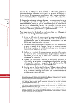 TemáTICasparaDirectivosDocentes
62
Unidad
2
con las TIC, la indagación de la opinión de estudiantes, padres de
familia y docentes sobre los usos que hacen de estas tecnologías, y
la promoción de espacios de socialización sobre los aprendizajes y
conocimientos que tienen las personas que lideran estos proyectos.
El diagnóstico debe servir así para observar y reconocer colectivamente
la realidad de la Institución Educativa desde la óptica de las TIC,
determinando el estado de uso de estas tecnologías en cada uno de
los procesos de la Gestión Escolar. Esto permitirá tomar decisiones
sobre dónde y cómo usarlas para promover el mejoramiento y la
innovación educativa, priorizando su aprovechamiento.
Para lograr este nivel de detalle se sugiere realizar con el Equipo de
Gestión en TIC las siguientes actividades:
1.	Revisar la definición de cada uno de los procesos de la Gestión
Escolar, tal y como se encuentran definidos en la Guía de
Autoevaluación para el Mejoramiento Institucional (Guía 34)
del Ministerio de Educación Nacional13
.
2.	Discutir sobre los proyectos e iniciativas que se han desarrollado
en estos procesos de la Gestión Escolar, en torno al manejo
de la información y el establecimiento de otras formas de
comunicación utilizando las TIC14
.
3.	Realizar un inventario de preguntas para recopilar información
que permita tener evidencias sobre los proyectos e iniciativas
vinculados a las TIC en la Institución Educativa, mediante
entrevistas15
o encuestas16
.
4.	Realizar las entrevistas y aplicar las encuestas, procesar la
información y recopilar material audiovisual que permita
evidenciar las iniciativas y proyectos desarrollados con las TIC
en los diferentes procesos de la Gestión Escolar.
5.	Reunirse con el Equipo de Gestión en TIC para desarrollar, a
partir de las evidencias, el Diagnóstico sobre el uso de las TIC
en la Institución Educativa, aplicando la o las herramientas de
gestión que se hayan definido.
13
	 Colombia, Ministerio de Educación Nacional. (2008). Guía para el mejoramiento institucional: de la
autoevaluación al plan de mejoramiento. Bogotá: Autor. Consultado en Agosto de 2013, de http://
www.mineducacion.gov.co/cvn/1665/article-177745.html
14
	 Para esta actividad, pueden tomar como guía el Documento de orientación para evaluar el avance
en el desarrollo de los Planes de Gestión para el Uso Educativo de las TIC de las Instituciones
Educativas, del programa TemáTICas.
15
	 Algunas indicaciones se puede consultar en Herramientas de Registro: Diario de Aula y Entrevistas,
en el libro Los Proyectos Pedagógicos de Aula para la Integración de las TIC – 2 Edición: http://
openlibrary.org/books/OL25415251M/
16
	 Realizar las encuestas en línea facilitará la recolección y procesamiento de la información, por
lo que se sugiere usar los Formularios de Google Drive, u otros servicios web cómo http://www.
portaldeencuestas.com, en el caso de contar con internet, o instalar en la intranet de la Institución
Educativa aplicaciones web como LimeSurvey.
 