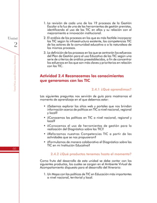TemáTICasparaDirectivosDocentes
66
Unidad
2
1.	La revisión de cada uno de los 19 procesos de la Gestión
Escolar a la luz de una de las herramientas de gestión previstas,
identificando el uso de las TIC en ellos y su relación con el
mejoramiento e innovación institucional.
2.	El análisis de los procesos en los que es más factible incorporar
las TIC según la infraestructura existente, las competencias TIC
de los actores de la comunidad educativa o a la naturaleza de
los mismos procesos.
3.	La definición de los procesos en los que se centrarán los esfuerzos
del Plan de Gestión para el uso Educativo de las TIC según una
serie de criterios de análisis preestablecidos, a fin de concentrar
los esfuerzos en los que son más claves y prioritarios en relación
con las TIC.
Actividad 2.4 Reconocemos los conocimientos
que generamos con las TIC
2.4.1 ¿Qué aprendimos?
Las siguientes preguntas nos servirán de guía para mostrarnos el
momento de aprendizaje en el que debemos estar:
•	 ¿Sabemos explorar los sitios web y portales que nos brindan
información acerca de políticas en TIC a nivel nacional, regional
y local?
•	 ¿Conocemos las políticas en TIC a nivel nacional, regional y
local?
•	 ¿Conocemos el uso de herramientas de gestión para la
realización del Diagnóstico sobre las TIC?
•	 ¿Reforzamos nuestras Competencias TIC a partir de las
actividades que se nos propusieron?
•	 ¿Formulamos de manera colaborativa el Diagnóstico sobre las
TIC en mi Institución Educativa?
2.4.2 ¿Qué productos tenemos hasta el momento?
Como fruto del desarrollo de esta unidad se debe contar con los
siguientes productos, los cuales se cargan en el Ambiente Virtual de
Acompañamiento dispuesto para el desarrollo del Itinerario:
1.	Un Mapa con las políticas de TIC en Educación más importantes
a nivel nacional, territorial y local.
 