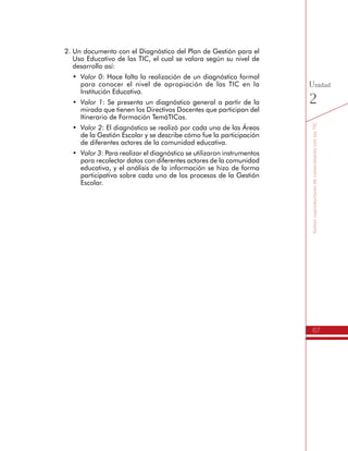 67
SomoscoproductoresdeconocimientoconlasTIC
Unidad
2
2.	Un documento con el Diagnóstico del Plan de Gestión para el
Uso Educativo de las TIC, el cual se valora según su nivel de
desarrollo así:
•	 Valor 0: Hace falta la realización de un diagnóstico formal
para conocer el nivel de apropiación de las TIC en la
Institución Educativa.
•	 Valor 1: Se presenta un diagnóstico general a partir de la
mirada que tienen los Directivos Docentes que participan del
Itinerario de Formación TemáTICas.
•	 Valor 2: El diagnóstico se realizó por cada una de las Áreas
de la Gestión Escolar y se describe cómo fue la participación
de diferentes actores de la comunidad educativa.
•	 Valor 3: Para realizar el diagnóstico se utilizaron instrumentos
para recolectar datos con diferentes actores de la comunidad
educativa, y el análisis de la información se hizo de forma
participativa sobre cada uno de los procesos de la Gestión
Escolar.
 