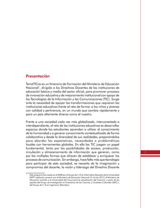 7
Presentación
TemáTICas es un Itinerario de Formación del Ministerio de Educación
Nacional1
, dirigido a los Directivos Docentes de las instituciones de
educación básica y media del sector oficial, para promover procesos
de innovación educativa y de mejoramiento institucional con apoyo de
las Tecnologías de la Información y las Comunicaciones (TIC). Surge
ante la necesidad de apoyar las transformaciones que requieren las
instituciones educativas frente al reto de formar a los niños y jóvenes
con calidad y pertinencia, en un mundo que cambia rápidamente y
para un país altamente diverso como el nuestro.
Frente a una sociedad cada vez más globalizada, interconectada e
interdependiente, el reto de las instituciones educativas es desarrollar
espacios donde los estudiantes aprendan a utilizar el conocimiento
de la humanidad y a generar conocimiento contextualizado de forma
colaborativa y desde la diversidad de sus realidades, preparándolos
para abordar las expectativas, necesidades o problemáticas
locales con herramientas globales. En ello las TIC juegan un papel
fundamental, tanto por las posibilidades de acceso, producción,
circulación y almacenamiento de información que generan, como
por las múltiples formas que ofrecen de establecer y enriquecer los
procesos de comunicación. Sin embargo, hace falta más que tecnología
para participar de esta sociedad, se necesita de la imaginación y
compromiso del docente, la visión y liderazgo del Directivo Docente
1
	 Este programa fue creado en el 2008 por el Grupo de I+D en Informática Educativa de la Universidad
EAFIT mediante convenio con el Ministerio de Educación Nacional. En el año 2013, el Ministerio de
Educación contrató a la Universidad del Cauca para la actualización del itinerario, a partir de los
aportes del Grupo de Investigación en Enseñanza de las Ciencias y Contextos Culturales (GEC) y
del Grupo de I+D en Ingeniería Telemática.
 
