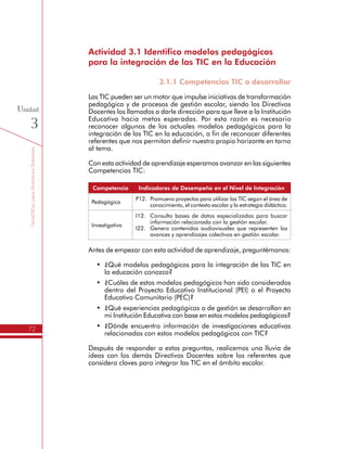 TemáTICasparaDirectivosDocentes
72
Unidad
3
Actividad 3.1 Identifico modelos pedagógicos
para la integración de las TIC en la Educación
3.1.1 Competencias TIC a desarrollar
Las TIC pueden ser un motor que impulse iniciativas de transformación
pedagógica y de procesos de gestión escolar, siendo los Directivos
Docentes los llamados a darle dirección para que lleve a la Institución
Educativa hacia metas esperadas. Por esta razón es necesario
reconocer algunos de los actuales modelos pedagógicos para la
integración de las TIC en la educación, a fin de reconocer diferentes
referentes que nos permitan definir nuestro propio horizonte en torno
al tema.
Con esta actividad de aprendizaje esperamos avanzar en las siguientes
Competencias TIC:
Competencia Indicadores de Desempeño en el Nivel de Integración
Pedagógica
P12.	 Promuevo proyectos para utilizar las TIC según el área de
conocimiento, el contexto escolar y la estrategia didáctica.
Investigativa
I12.	 Consulto bases de datos especializadas para buscar
información relacionada con la gestión escolar.
I22.	 Genero contenidos audiovisuales que representen los
avances y aprendizajes colectivos en gestión escolar.
Antes de empezar con esta actividad de aprendizaje, preguntémonos:
•	 ¿Qué modelos pedagógicos para la integración de las TIC en
la educación conozco?
•	 ¿Cuáles de estos modelos pedagógicos han sido considerados
dentro del Proyecto Educativo Institucional (PEI) o el Proyecto
Educativo Comunitario (PEC)?
•	 ¿Qué experiencias pedagógicas o de gestión se desarrollan en
mi Institución Educativa con base en estos modelos pedagógicos?
•	 ¿Dónde encuentro información de investigaciones educativas
relacionadas con estos modelos pedagógicos con TIC?
Después de responder a estas preguntas, realicemos una lluvia de
ideas con los demás Directivos Docentes sobre los referentes que
considero claves para integrar las TIC en el ámbito escolar.
 