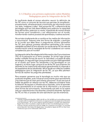 73
SomospromotoresdelmejoramientoeducativoatravésdelasTIC
Unidad
3
3.1.2 Realizo una primera exploración sobre Modelos
Pedagógicos para la integración de las TIC
Es insuficiente desde el campo educativo resumir la definición de
las TIC como un conjunto de recursos que permiten la compilación,
procesamiento, almacenamiento y transmisión de información como
voz, texto, imágenes y video1
. Esto porque las TIC, a diferencia de las
tecnologías que han sido desarrolladas para potenciar la capacidad
física del hombre, potencian su mente, impactando de manera directa
las formas como concebimos y nos relacionamos con el mundo,
transformando nuestros procesos de aprendizaje y nuestras acciones.
No se trata simplemente de un cambio en los medios de información
y comunicación. Estamos ante otra forma de entender y participar
en el mundo que debe llevar a preguntarnos ¿Cómo aprovechar
las TIC para generar procesos educativos pertinentes a las nuevas
realidades sociales? ¿Cómo afrontar con ayuda de las TIC los retos de
transformación ante la necesidad de formar ciudadanos con nuevas
competencias para el mundo?
LaintegracióndelasTecnologíasdelaInformaciónylasComunicaciones
(TIC) en la educación es un tema complejo. En primer lugar porque
existen múltiples formas de asumir la naturaleza y el papel de estas
tecnologías, en segundo lugar porque existe una gran heterogeneidad
en el acceso que tienen los estudiantes a las tecnologías en sus
hogares y, en tercer lugar, porque el uso de las TIC que proponen los
docentes en las instituciones educativas generalmente no responde a
las expectativas de los estudiantes. Allí es donde son útiles los modelos
pedagógicos para la integración de las TIC, ya que ellos plantean
formas de resolver las preguntas planteadas.
Para empezar pensemos que la tecnología es mucho más que sus
productos tangibles, pues incluye el conocimiento para aprovecharla
y los sistemas que se crean para ofrecer soluciones2
. Es por eso que al
hablar de gestión en relación con las TIC, debemos considerar tanto
la dotación de equipos e infraestructura asociada, como el aprender
cómo aprovecharla en el manejo de la información y en promover
otras formas de comunicación, reconociendo que esto no se supera
solo con capacitaciones a los docentes y directivos docentes. Apropiar
las TIC es más un proceso de auto-ejercitación que de enseñanza.
1
	 Colombia, Congreso de la República. (2009, Julio 30). Ley 1341 de 2009: por la cual se definen principios
y conceptos sobre la sociedad de la información y la organización de las tecnologías de la información
y las comunicaciones - TIC, se crea la agencia nacional de espectro y se dictan otras disposiciones.
Bogotá: Diario oficial. Consultado en Agosto de 2013, de http://www.alcaldiabogota.gov.co/sisjur/
2
	 Colombia. Ministerio de Educación Nacional. (2008). Ser competente en tecnología: una necesidad
para el desarrollo. Serie Guías, 30. Bogotá: Autor. Consultado en Agosto de 2013, en http://www.
mineducacion.gov.co/cvn/1665/article-160915.html
 