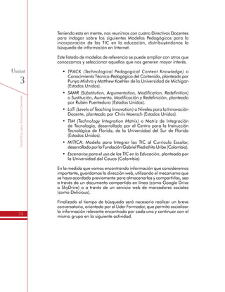 TemáTICasparaDirectivosDocentes
74
Unidad
3
Teniendo esto en mente, nos reunimos con cuatro Directivos Docentes
para indagar sobre los siguientes Modelos Pedagógicos para la
incorporación de las TIC en la educación, distribuyéndonos la
búsqueda de información en Internet.
Este listado de modelos de referencia se puede ampliar con otros que
conozcamos y seleccionar aquellos que nos generen mayor interés.
•	 TPACK (Technological Pedagogical Content Knowledge) o
Conocimiento Técnico-Pedagógico del Contenido, planteado por
Punya Mishra y Matthew Koehler de la Universidad de Michigan
(Estados Unidos).
•	 SAMR (Substitution, Argumentation, Modification, Redefinition)
o Sustitución, Aumento, Modificación y Redefinición, planteado
por Rubén Puentedura (Estados Unidos).
•	 LoTi (Levels of Teaching Innovation) o Niveles para la Innovación
Docente, planteado por Chris Moersch (Estados Unidos).
•	 TIM (Technology Integration Matrix) o Matriz de Integración
de Tecnología, desarrollado por el Centro para la Instrucción
Tecnológica de Florida, de la Universidad del Sur de Florida
(Estados Unidos).
•	 MITICA: Modelo para Integrar las TIC al Currículo Escolar,
desarrollado por la Fundación Gabriel Piedrahita Uribe (Colombia).
•	 Escenarios para el uso de las TIC en la Educación, planteado por
la Universidad del Cauca (Colombia)
En la medida que vamos encontrando información que consideremos
importante, guardamos la dirección web, utilizando el mecanismo que
se haya acordado previamente para almacenarlas y compartirlas, sea
a través de un documento compartido en línea (como Google Drive
o SkyDrive) o a través de un servicio web de marcadores sociales
(como Delicious).
Finalizado el tiempo de búsqueda será necesario realizar un breve
conversatorio, orientado por el Líder Formador, que permita socializar
la información relevante encontrada por cada uno y continuar con el
mismo grupo en la siguiente actividad.
 