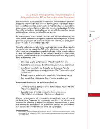 75
SomospromotoresdelmejoramientoeducativoatravésdelasTIC
Unidad
3
3.1.3 Busco investigaciones relacionadas con la
Integración de las TIC en las Instituciones Educativas
Los buscadores especializados son servicios en Internet que permiten
acceder a información más precisa, disminuyendo la probabilidad de
dar con datos inexactos, superficiales o inapropiados. Los buscadores
académicos indexan la información de repositorios cuyos contenidos
han sido revisados y evaluados por un comité de expertos, siendo
publicados en Internet para facilitar su acceso.
En este esquema se encuentran cada vez más iniciativas lideradas por
instituciones de educación superior y centros de investigación, quienes
ponen a disposición de cualquier usuario en Internet, su producción
académica de manera libre y abierta3
.
Con el propósito de complementar nuestro conocimiento sobre modelos
y experiencias de uso de las TIC en la educación, vamos a conocer
algunos de estos buscadores especializados y a revisar investigaciones
o casos de integración de las TIC en instituciones de educación básica
y media, preferiblemente en el contexto latinoamericano. Algunos de
estos buscadores, son:
•	 Biblioteca Digital Colombiana: http://buscar.bdcol.org
•	 Buscador académico de Bielefeld: http://www.base-search.net
•	 Directorios mundiales de Repositorios de Acceso Abierto:
http://www.opendoar.org/search.php o http://roar.eprints.org/
content.html
•	 Tesis de maestría y doctorado españolas: http://www.tdx.cat
•	 Red mundial de bibliotecas: http://oaister.worldcat.org
Buscadores de artículos de revistas académicas:
•	 Directorio mundial de Repositorios de Revistas de Acceso Abierto:
http://www.doaj.org
•	 Buscadores de artículos en revistas iberoamericanas:
http://dialnet.unirioja.es o http://www.redalyc.org
Como complemento al conversatorio realizado con el grupo
de Directivos Docentes en la anterior actividad, socializamos la
información relevante que cada uno encontró, y compartimos, a través
del mecanismo establecido, las direcciones web de los documentos
que se consideren más valiosos entre los explorados.
3
	 Esta iniciativa se denomina Open Access (Acceso Abierto) y ha tenido varias declaraciones, la más
conocida es la de Budapest en 2002: http://www.budapestopenaccessinitiative.org/translations/
spanish-translation
 