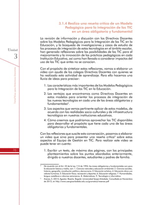 TemáTICasparaDirectivosDocentes
76
Unidad
3
3.1.4 Realizo una reseña crítica de un Modelo
Pedagógico para la integración de las TIC
en un área obligatoria y fundamental
La revisión de información y discusión con los Directivos Docentes
sobre los Modelos Pedagógicos para la Integración de las TIC en la
Educación, y la búsqueda de investigaciones y casos de estudio de
los procesos de integración de estas tecnologías en el ámbito escolar,
han generado reflexiones sobre las posibilidades de las TIC para el
mejoramiento y la innovación de las prácticas pedagógicas en cada
Institución Educativa, así como han llevado a considerar impactos del
uso de las TIC que antes no se conocían.
Con el propósito de sintetizar estas reflexiones, vamos a elaborar un
video con ayuda de los colegas Directivos Docentes con quienes se
ha realizado esta actividad de aprendizaje. Para ello hacemos una
lluvia de ideas para precisar:
1.	Las características más importantes de los Modelos Pedagógicos
para la Integración de las TIC en la Educación.
2.	Las ventajas que encontramos como Directivos Docentes en
estos modelos para orientar los procesos de integración de
las nuevas tecnologías en cada una de las áreas obligatorias y
fundamentales4
.
3.	Los aspectos que vemos pertinente aplicar de estos modelos, de
acuerdo con las realidades socio-culturales y de infraestructura
tecnológica en nuestras instituciones educativas.
4.	Cómo creemos que podríamos aprovechar las TIC disponibles
para desarrollar el propósito que tiene cada una de las áreas
obligatorias y fundamentales.
Con las reflexiones que suscite esta conversación, pasamos a elaborar
un video que sirva para presentar una reseña crítica5
sobre estos
aspectos al Equipo de Gestión en TIC. Para realizar este video se
puede tener en cuenta:
1.	Escribir un texto, de máximo dos páginas, con los principales
planteamientos sobre los puntos abordados anteriormente,
dirigido a nuestros docentes, estudiantes y padres de familia.
4
	 De acuerdo con el Art. 23 de la Ley 115 de 1994, las áreas obligatorias y fundamentales son para
la educación básica y media, son: 1. Ciencias naturales y educación ambiental; 2. Ciencias sociales,
historia, geografía, constitución política y democracia; 3. Educación artística; 4. Educación ética y en
valores humanos; 5. Educación física, recreación y deportes; 6. Educación religiosa; 7. Humanidades,
lengua castellana e idiomas extranjeros; 8. Matemáticas; 9. Tecnología e informática.
5
	 Arenas, S. (2013, Agosto). Reseña. Bogotá: Universidad Sergio Arboleda. Consultado en Noviembre
de 2013, en http://www.usergioarboleda.edu.co/gramatica/resenas.pdf
 
