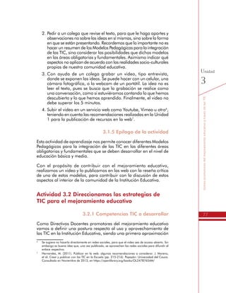 77
SomospromotoresdelmejoramientoeducativoatravésdelasTIC
Unidad
3
2.	Pedir a un colega que revise el texto, para que le haga aportes y
observaciones no sobre las ideas en sí mismas, sino sobre la forma
en que se están presentando. Recordemos que lo importante no es
hacer un resumen de los Modelos Pedagógicas para la integración
de las TIC, sino considerar las posibilidades que dichos modelos
en las áreas obligatorias y fundamentales. Asimismo indicar qué
aspectos no aplican de acuerdo con las realidades socio-culturales
propias de nuestra comunidad educativa.
3.	Con ayuda de un colega grabar un video, tipo entrevista,
donde se exponen las ideas. Se puede hacer con un celular, una
cámara fotográfica, o la webcam de un portátil. La idea no es
leer el texto, pues se busca que la grabación se realice como
una conversación, como si estuviéramos contando lo que hemos
descubierto y lo que hemos aprendido. Finalmente, el video no
debe superar los 5 minutos.
4.	Subir el video en un servicio web como Youtube, Vimeo u otro6
,
teniendo en cuenta las recomendaciones realizadas en la Unidad
1 para la publicación de recursos en la web7
.
3.1.5 Epílogo de la actividad
Esta actividad de aprendizaje nos permite conocer diferentes Modelos
Pedagógicos para la integración de las TIC en las diferentes áreas
obligatorias y fundamentales que se deben desarrollar en el nivel de
educación básica y media.
Con el propósito de contribuir con el mejoramiento educativo,
realizamos un video y lo publicamos en las web con la reseña crítica
de uno de estos modelos, para contribuir con la discusión de estos
aspectos al interior de la comunidad de la Institución Educativa.
Actividad 3.2 Direccionamos las estrategias de
TIC para el mejoramiento educativo
3.2.1 Competencias TIC a desarrollar
Como Directivos Docentes promotores del mejoramiento educativo
vamos a definir una postura respecto al uso y aprovechamiento de
las TIC en la Institución Educativa, siendo una primera aproximación
que luego se revisará con el Equipo de Gestión en TIC.
6
	 Se sugiere no hacerlo directamente en redes sociales, para que el video sea de acceso abierto. Sin
embargo es buena idea que, una vez publicado, se aprovechen las redes sociales para difundir el
enlace respectivo.
7
	 Hernandez, M. (2011). Publicar en la web: algunas recomendaciones a considerar. J. Moreno,
et al. Crear y publicar con las TIC en la Escuela (pp. 215-216). Popayán: Universidad del Cauca.
Consultado en Noviembre de 2013, en https://openlibrary.org/books/OL24787654M/
 
