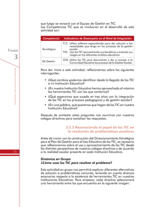 TemáTICasparaDirectivosDocentes
78
Unidad
3
Las Competencias TIC que se involucran en el desarrollo de esta
actividad son:
Competencia Indicadores de Desempeño en el Nivel de Integración
Tecnológica
T12.	 Utilizo software especializado para dar solución a las
necesidades que tengo en los procesos de la gestión
escolar.
T22.	 Uso las TIC aprovechando sus beneficios y evitando sus
riesgos en los diferentes ámbitos educativos
De Gestión
G32.	Utilizo las TIC para documentar y dar a conocer a la
Comunidad Educativa los procesos de la Gestión Escolar.
Para dar inicio a esta actividad, reflexionemos sobre los siguientes
interrogantes:
•	 ¿Qué cambios podemos identificar desde la llegada de las TIC
a mi Institución Educativa?
•	 ¿En nuestra Institución Educativa hemos aprovechado al máximo
las herramientas TIC con las que contamos?
•	 ¿Qué esperamos que suceda en tres años con la integración
de las TIC en los procesos pedagógicos y de gestión escolar?
•	 ¿En una palabra, qué queremos que hagan de las TIC en nuestra
Institución Educativa?
Después de contestar estas preguntas nos reunimos con nuestros
colegas directivos para socializar las respuestas.
3.2.2 Reconociendo el papel de las TIC en
la resolución de problemáticas escolares
Antes de iniciar con la construcción del Direccionamiento Estratégico
para el Plan de Gestión para el Uso Educativo de las TIC, es necesario
que reflexionemos sobre el uso y aprovechamiento de las TIC desde
las distintas perspectivas de nuestros colegas directivos y de acuerdo
a la realidad escolar presente en cada Institución Educativa.
Dinámica en Grupo:
¿Cómo usas las TIC para resolver el problema?
Esta actividad en grupo nos permitirá explorar diferentes alternativas
de solución a problemáticas comunes, teniendo en cuenta diversos
escenarios respecto a la existencia de herramientas TIC en nuestras
Instituciones Educativas. Para empezar, cada directivo seleccionará
una herramienta entre las que encuentra en la siguiente imagen:
 