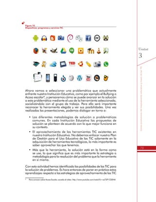 79
SomospromotoresdelmejoramientoeducativoatravésdelasTIC
Unidad
3
Figura 10.
Dispositivos, programas y servicios TIC
Ahora vamos a seleccionar una problemática que actualmente
enfrente nuestra Institución Educativa, como por ejemplo el Bullying o
Acoso escolar8
, y pensaremos cómo se puede avanzar en la solución
a esta problemática mediante el uso de la herramienta seleccionada,
socializándolo con el grupo de trabajo. Para ello será importante
reconocer la herramienta elegida y ver sus posibilidades. Una vez
realizadas las presentaciones, podemos dialogar en torno a:
•	 Las diferentes metodologías de solución a problemáticas
comunes. En cada Institución Educativa las propuestas de
solución se plantean de acuerdo con lo que mejor funciona en
su contexto.
•	 El aprovechamiento de las herramientas TIC existentes en
nuestra Institución Educativa. No debemos enfocar nuestro Plan
de Gestión para el Uso Educativo de las TIC solamente en la
adquisición de herramientas tecnológicas, lo más importante es
saber aprovechar las que tenemos.
•	 Más que la herramienta, la solución está en la forma como
se use, lo que significa que es más importante la estrategia o
metodología para la resolución del problema que la herramienta
en sí misma.
Con esta actividad hemos identificado las posibilidades de las TIC para
la solución de problemas. Es hora entonces de poner en práctica estos
aprendizajes respecto a las estrategias de aprovechamiento de las TIC
en los procesos débiles definidos en nuestro diagnóstico institucional.
8
	 Para conocer sobre Acoso Escolar, acceda al video: http://www.youtube.com/watch?v=asT5P1CB3NA
 