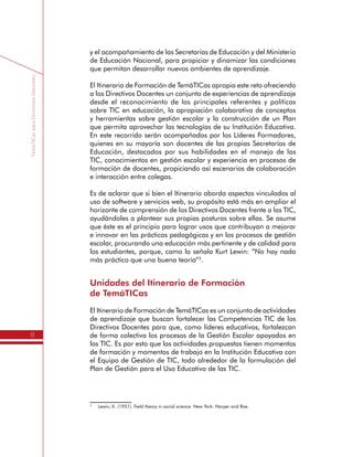 TemáTICasparaDirectivosDocentes
8
y el acompañamiento de las Secretarías de Educación y del Ministerio
de Educación Nacional, para propiciar y dinamizar las condiciones
que permitan desarrollar nuevos ambientes de aprendizaje.
El Itinerario de Formación de TemáTICas apropia este reto ofreciendo
a los Directivos Docentes un conjunto de experiencias de aprendizaje
desde el reconocimiento de los principales referentes y políticas
sobre TIC en educación, la apropiación colaborativa de conceptos
y herramientas sobre gestión escolar y la construcción de un Plan
que permita aprovechar las tecnologías de su Institución Educativa.
En este recorrido serán acompañados por los Líderes Formadores,
quienes en su mayoría son docentes de las propias Secretarías de
Educación, destacados por sus habilidades en el manejo de las
TIC, conocimientos en gestión escolar y experiencia en procesos de
formación de docentes, propiciando así escenarios de colaboración
e interacción entre colegas.
Es de aclarar que si bien el Itinerario aborda aspectos vinculados al
uso de software y servicios web, su propósito está más en ampliar el
horizonte de comprensión de los Directivos Docentes frente a las TIC,
ayudándoles a plantear sus propias posturas sobre ellas. Se asume
que éste es el principio para lograr usos que contribuyan a mejorar
e innovar en las prácticas pedagógicas y en los procesos de gestión
escolar, procurando una educación más pertinente y de calidad para
los estudiantes, porque, como lo señala Kurt Lewin: “No hay nada
más práctico que una buena teoría”2
.
Unidades del Itinerario de Formación
de TemáTICas
El Itinerario de Formación de TemáTICas es un conjunto de actividades
de aprendizaje que buscan fortalecer las Competencias TIC de los
Directivos Docentes para que, como líderes educativos, fortalezcan
de forma colectiva los procesos de la Gestión Escolar apoyados en
las TIC. Es por esto que las actividades propuestas tienen momentos
de formación y momentos de trabajo en la Institución Educativa con
el Equipo de Gestión de TIC, todo alrededor de la formulación del
Plan de Gestión para el Uso Educativo de las TIC.
2
	 Lewin, K. (1951). Field theory in social science. New York: Harper and Roe.
 