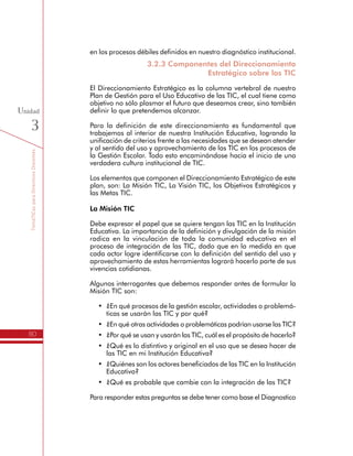 TemáTICasparaDirectivosDocentes
80
Unidad
3
3.2.3 Componentes del Direccionamiento
Estratégico sobre las TIC
El Direccionamiento Estratégico es la columna vertebral de nuestro
Plan de Gestión para el Uso Educativo de las TIC, el cual tiene como
objetivo no sólo plasmar el futuro que deseamos crear, sino también
definir lo que pretendemos alcanzar.
Para la definición de este direccionamiento es fundamental que
trabajemos al interior de nuestra Institución Educativa, logrando la
unificación de criterios frente a las necesidades que se desean atender
y al sentido del uso y aprovechamiento de las TIC en los procesos de
la Gestión Escolar. Todo esto encaminándose hacia el inicio de una
verdadera cultura institucional de TIC.
Los elementos que componen el Direccionamiento Estratégico de este
plan, son: La Misión TIC, La Visión TIC, los Objetivos Estratégicos y
las Metas TIC.
La Misión TIC
Debe expresar el papel que se quiere tengan las TIC en la Institución
Educativa. La importancia de la definición y divulgación de la misión
radica en la vinculación de toda la comunidad educativa en el
proceso de integración de las TIC, dado que en la medida en que
cada actor logre identificarse con la definición del sentido del uso y
aprovechamiento de estas herramientas logrará hacerlo parte de sus
vivencias cotidianas.
Algunos interrogantes que debemos responder antes de formular la
Misión TIC son:
•	 ¿En qué procesos de la gestión escolar, actividades o problemá-
ticas se usarán las TIC y por qué?
•	 ¿En qué otras actividades o problemáticas podrían usarse las TIC?
•	 ¿Por qué se usan y usarán las TIC, cuál es el propósito de hacerlo?
•	 ¿Qué es lo distintivo y original en el uso que se desea hacer de
las TIC en mi Institución Educativa?
•	 ¿Quiénes son los actores beneficiados de las TIC en la Institución
Educativa?
•	 ¿Qué es probable que cambie con la integración de las TIC?
Para responder estas preguntas se debe tener como base el Diagnostico
realizado, la priorización de procesos y los aprendizajes obtenidos en
las actividades de aprendizaje en las que se han revisado los modelos
 