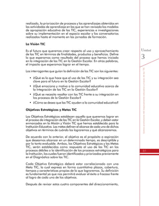 81
SomospromotoresdelmejoramientoeducativoatravésdelasTIC
Unidad
3
de apropiación educativa de las TIC, experiencias e investigaciones
sobre su implementación en el espacio escolar y los conversatorios
realizados hasta el momento en las jornadas de formación.
La Visión TIC
Es el futuro que queremos crear respecto al uso y aprovechamiento
de las TIC en términos de finalidades, productos y beneficios. Define
lo que esperamos como resultado del proceso que hemos iniciado
en la integración de las TIC en la Gestión Escolar. En otras palabras,
el impacto que esperamos lograr en el tiempo.
Los interrogantes que guían la definición de las TIC son los siguientes:
•	 ¿Qué es lo que hace que el uso de las TIC y su integración sea
clave para el futuro en la Gestión Escolar?
•	 ¿Qué emociona y motiva a la comunidad educativa acerca de
la Integración de las TIC en la Gestión Escolar?
•	 ¿Qué se necesita resaltar con las TIC frente a su integración en
los procesos de la Gestión Escolar?
•	 ¿Cómo se desea que las TIC ayuden a la comunidad educativa?
Objetivos Estratégicos y Metas TIC
Los Objetivos Estratégicos establecen aquello que queremos lograr en
el proceso de integración de las TIC en la Gestión Escolar, y deben estar
enmarcados en la Misión y Visión TIC que hemos establecido para la
Institución Educativa. Las metas definen el alcance de cada uno de dichos
objetivos en términos de cuándo los lograremos y qué alcanzaremos.
De acuerdo con lo anterior, el objetivo es el propósito o aspiración
que deseamos alcanzar en un determinado tiempo, es descriptible y
por lo tanto evaluable. Ambos, los Objetivos Estratégicos y las Metas
TIC, serán establecidos como respuesta al uso de las TIC en los
procesos débiles o la identificación de los procesos estratégicos para
la Institución, los cuales fueron identificados y priorizados previamente
en el Diagnóstico sobre las TIC.
Cada Objetivo Estratégico deberá estar correlacionado con una
Meta TIC, la cual expresa en forma cuantitativa plazos, cobertura,
tiempos y características propias de lo que lograremos. Su definición
es fundamental ya que nos permitirá evaluar el éxito o fracaso frente
al logro de cada uno de los objetivos.
Después de revisar estos cuatro componentes del direccionamiento,
es necesario que nos preguntemos
 