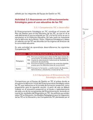 83
SomospromotoresdelmejoramientoeducativoatravésdelasTIC
Unidad
3
Actividad 3.3 Avanzamos en el Direccionamiento
Estratégico para el uso educativo de las TIC
3.3.1 Competencias TIC a desarrollar
El Direccionamiento Estratégico en TIC constituye el corazón del
Plan de Gestión para el Uso Educativo de las TIC, ya que en él se
está definiendo lo que se entiende por TIC y la forma como se van a
aprovechar en la Institución Educativa. Por esta razón es importante
que la definición de la Misión, Visión, Objetivos Estratégicos y Metas
en relación con las TIC sea discutida con los órganos de dirección de
la comunidad educativa.
En esta actividad de aprendizaje desarrollaremos las siguientes
Competencias TIC:
Competencia Indicadores de Desempeño en el Nivel de Integración
Pedagógica
P12.	 Promuevo proyectos para utilizar las TIC según el área de
conocimiento, el contexto escolar y la estrategia didáctica.
P22.	 Impulso la sistematización institucional de resultados de
evaluación de estudiantes.
P32.	 Promuevo el diseño y publicación de contenidos digitales
propios para las diferentes áreas de conocimiento.
Gestión
G22.	Promuevo la formación y autoformación de Docentes,
Administrativos y Estudiantes a través de las TIC.
3.3.2 Apropiamos el Direccionamiento
Estratégico sobre las TIC
Compartimos con el Equipo de Gestión en TIC el enlace donde se
encuentra la definición inicial del Direccionamiento Estratégico sobre
las TIC que realizamos en la jornada de formación presencial, como
preparación para la siguiente reunión. A partir de esto se deberá
trabajar en el encuentro presencial en el ajuste o replanteamiento
de cada uno de los componentes del Direccionamiento, teniendo en
cuenta los resultados del Diagnóstico en TIC, las políticas que existen
sobre TIC en Educación, los Modelos Pedagógicos para la integración
de las TIC en la Educación y las Competencias TIC planteadas por el
Ministerio de Educación Nacional.
 