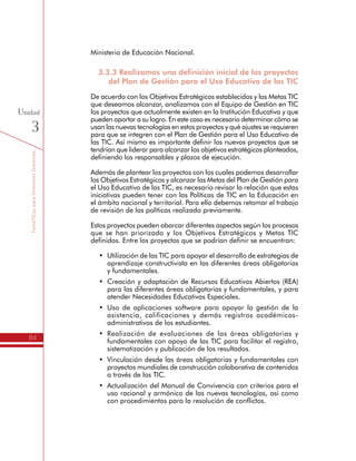 TemáTICasparaDirectivosDocentes
84
Unidad
3
3.3.3 Realizamos una definición inicial de los proyectos
del Plan de Gestión para el Uso Educativo de las TIC
De acuerdo con los Objetivos Estratégicos establecidos y las Metas TIC
que deseamos alcanzar, analizamos con el Equipo de Gestión en TIC
los proyectos que actualmente existen en la Institución Educativa y que
pueden aportar a su logro. En este caso es necesario determinar cómo se
usan las nuevas tecnologías en estos proyectos y qué ajustes se requieren
para que se integren con el Plan de Gestión para el Uso Educativo de
las TIC. Así mismo es importante definir los nuevos proyectos que se
tendrían que liderar para alcanzar los objetivos estratégicos planteados,
definiendo los responsables y plazos de ejecución.
Además de plantear los proyectos con los cuales podemos desarrollar
los Objetivos Estratégicos y alcanzar las Metas del Plan de Gestión para
el Uso Educativo de las TIC, es necesario revisar la relación que estas
iniciativas pueden tener con las Políticas de TIC en la Educación en
el ámbito nacional y territorial. Para ello debemos retomar el trabajo
de revisión de las políticas realizado previamente.
Estos proyectos pueden abarcar diferentes aspectos según los procesos
que se han priorizado y los Objetivos Estratégicos y Metas TIC
definidos. Entre los proyectos que se podrían definir se encuentran:
•	 Utilización de las TIC para apoyar el desarrollo de estrategias de
aprendizaje constructivista en las diferentes áreas obligatorias
y fundamentales.
•	 Creación y adaptación de Recursos Educativos Abiertos (REA)
para las diferentes áreas obligatorias y fundamentales, y para
atender Necesidades Educativas Especiales.
•	 Uso de aplicaciones software para apoyar la gestión de la
asistencia, calificaciones y demás registros académicos-
administrativos de los estudiantes.
•	 Realización de evaluaciones de las áreas obligatorias y
fundamentales con apoyo de las TIC para facilitar el registro,
sistematización y publicación de los resultados.
•	 Vinculación desde las áreas obligatorias y fundamentales con
proyectos mundiales de construcción colaborativa de contenidos
a través de las TIC.
•	 Actualización del Manual de Convivencia con criterios para el
uso racional y armónico de las nuevas tecnologías, así como
con procedimientos para la resolución de conflictos.
•	 Promoción del conocimiento y apropiación de las normas de
Netiqueta para las comunicaciones virtuales, y de los conceptos
 