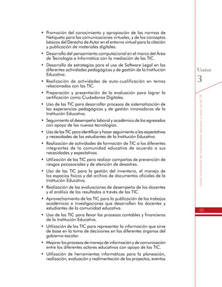 85
SomospromotoresdelmejoramientoeducativoatravésdelasTIC
Unidad
3
básicos del Derecho de Autor en el entorno virtual para la citación
y publicación de materiales digitales.
•	 Desarrollo del pensamiento computacional en el marco del Área
de Tecnología e Informática con la mediación de las TIC.
•	 Desarrollo de estrategias para el uso de Software Legal en las
diferentes actividades pedagógicas y de gestión de la Institución
Educativa.
•	 Realización de actividades de auto-cualificación en temas
relacionados con las TIC.
•	 Preparación y presentación de la evaluación para lograr la
certificación como Ciudadanos Digitales.
•	 Uso de las TIC para desarrollar procesos de sistematización de
las experiencias pedagógicas y de gestión innovadoras de la
Institución Educativa.
•	 Seguimiento al desempeño laboral y académico de los egresados
con apoyo de las nuevas tecnologías.
•	 Uso de las TIC para identificar y hacer seguimiento a las expectativas
y necesidades de los estudiantes de la Institución Educativa.
•	 Realización de actividades de formación de TIC a los diferentes
integrantes de la comunidad educativa de acuerdo a sus
necesidades y expectativas.
•	 Utilización de las TIC para realizar campañas de prevención de
riesgos psicosociales y de atención de desastres.
•	 Uso de las TIC para la gestión del inventario, el manejo de
los espacios físicos y del archivo de documentos oficiales de la
Institución Educativa.
•	 Realización de las evaluaciones de desempeño de los docentes
y el análisis de los resultados a través de las TIC.
•	 Aprovechamiento de las TIC para la publicación de los trabajos
académicos e investigaciones que desarrollan los docentes y
estudiantes de la comunidad educativa.
•	 Uso de las TIC para llevar los procesos contables y financieros
de la Institución Educativa.
•	 Utilización de las TIC para representar la información que sirve
de base en la toma de decisiones en los diferentes órganos del
gobierno escolar.
•	 Mejorar los procesos de manejo de información y de comunicación
entre los diferentes actores educativos con apoyo de las TIC.
•	 Utilización de herramientas informáticas para la planeación,
realización, evaluación y realimentación de los proyectos, eventos
y actividades de la Gestión Escolar.
 