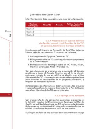 TemáTICasparaDirectivosDocentes
86
Unidad
3
Esta información se debe organizar en una tabla como la siguiente:
Objetivos
Estratégicos
Metas TIC Proyectos
Políticas Nacionales
y Territoriales
Objetivo 1
Objetivo 2
Objetivo 3
3.3.4 Presentamos el avance del Plan
de Gestión para el Uso Educativo de las TIC
al Consejo Académico y Consejo Directivo
En este punto del Itinerario de Formación de TemáTICas debemos
integrar todos los avances en un documento que contenga:
1.	Los integrantes del Equipo de Gestión en TIC.
2.	El Diagnóstico sobre las TIC: Análisis y priorización por procesos
de la Gestión Escolar.
3.	El Direccionamiento Estratégico sobre las TIC: Visión, Misión,
Objetivos Estratégicos, Metas y Proyectos TIC.
Con este documento se programa una presentación al Consejo
Académico y luego al Consejo Directivo, con el fin de discutir,
enriquecer y ajustar lo que va del Plan de Gestión para el Uso
Educativo de las TIC. Estas reuniones también deben aprovecharse
para proponer los responsables de los proyectos planteados, y
asegurar los recursos de ejecución.
De la realización de estas reuniones deben generarse actas, circulares
y registros fotográficos, los cuales se deben adjuntar al Plan de Gestión
para el uso Educativo de las TIC, como evidencias.
3.3.5 Epílogo de la actividad
Con el desarrollo de esta actividad de aprendizaje avanzamos en
la definición colectiva del Direccionamiento Estratégico del Plan de
Gestión para el Uso Educativo de las TIC, así como en la definición
de los proyectos harán parte de él, integrando tanto aquellos que ya
existían, como los que se generan a partir de este proceso.
El principal resultado de esta actividad es un documento que recoge
la conformación del Equipo de Gestión en TIC, el Diagnóstico y el
Direccionamiento Estratégico sobre las TIC, el cuál se presenta al
 